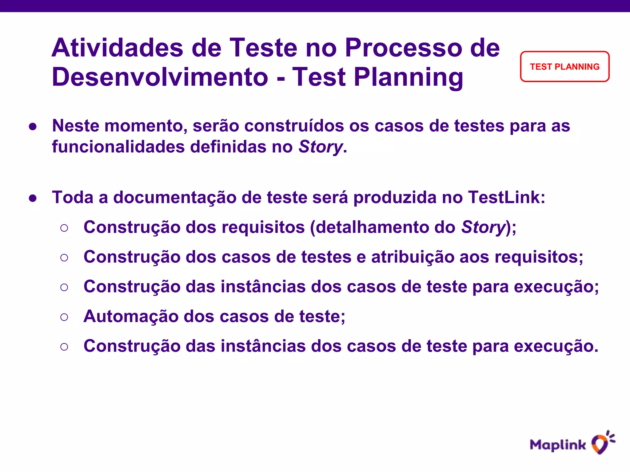 ● Neste momento, serão construídos os casos de testes para as
funcionalidades definidas no Story.
● Toda a documentação de teste será produzida no TestLink:
○ Construção dos requisitos (detalhamento do Story);
○ Construção dos casos de testes e atribuição aos requisitos;
○ Construção das instâncias dos casos de teste para execução;
○ Automação dos casos de teste;
○ Construção das instâncias dos casos de teste para execução.
Atividades de Teste no Processo de
Desenvolvimento - Test Planning
TEST PLANNING
 