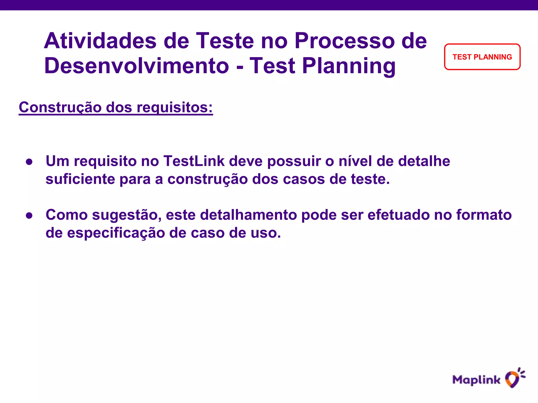 Construção dos requisitos:
● Um requisito no TestLink deve possuir o nível de detalhe
suficiente para a construção dos casos de teste.
● Como sugestão, este detalhamento pode ser efetuado no formato
de especificação de caso de uso.
Atividades de Teste no Processo de
Desenvolvimento - Test Planning
TEST PLANNING
 