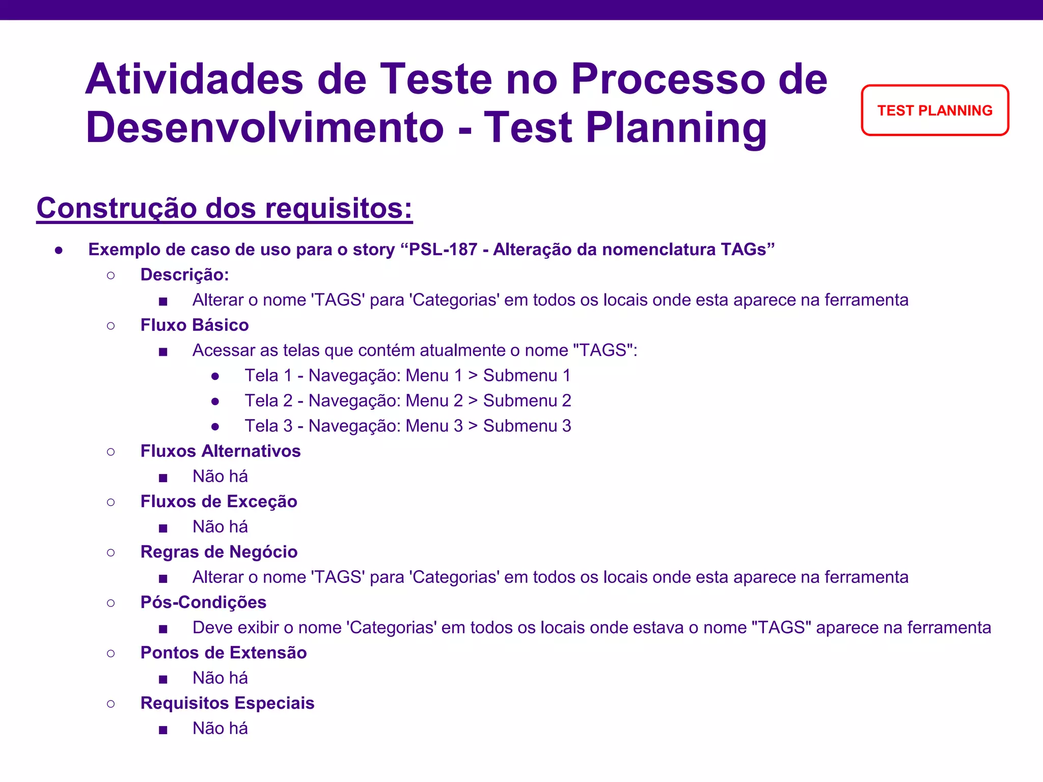 Construção dos requisitos:
● Exemplo de caso de uso para o story “PSL-187 - Alteração da nomenclatura TAGs”
○ Descrição:
■ Alterar o nome 'TAGS' para 'Categorias' em todos os locais onde esta aparece na ferramenta
○ Fluxo Básico
■ Acessar as telas que contém atualmente o nome "TAGS":
● Tela 1 - Navegação: Menu 1 > Submenu 1
● Tela 2 - Navegação: Menu 2 > Submenu 2
● Tela 3 - Navegação: Menu 3 > Submenu 3
○ Fluxos Alternativos
■ Não há
○ Fluxos de Exceção
■ Não há
○ Regras de Negócio
■ Alterar o nome 'TAGS' para 'Categorias' em todos os locais onde esta aparece na ferramenta
○ Pós-Condições
■ Deve exibir o nome 'Categorias' em todos os locais onde estava o nome "TAGS" aparece na ferramenta
○ Pontos de Extensão
■ Não há
○ Requisitos Especiais
■ Não há
Atividades de Teste no Processo de
Desenvolvimento - Test Planning
TEST PLANNING
 