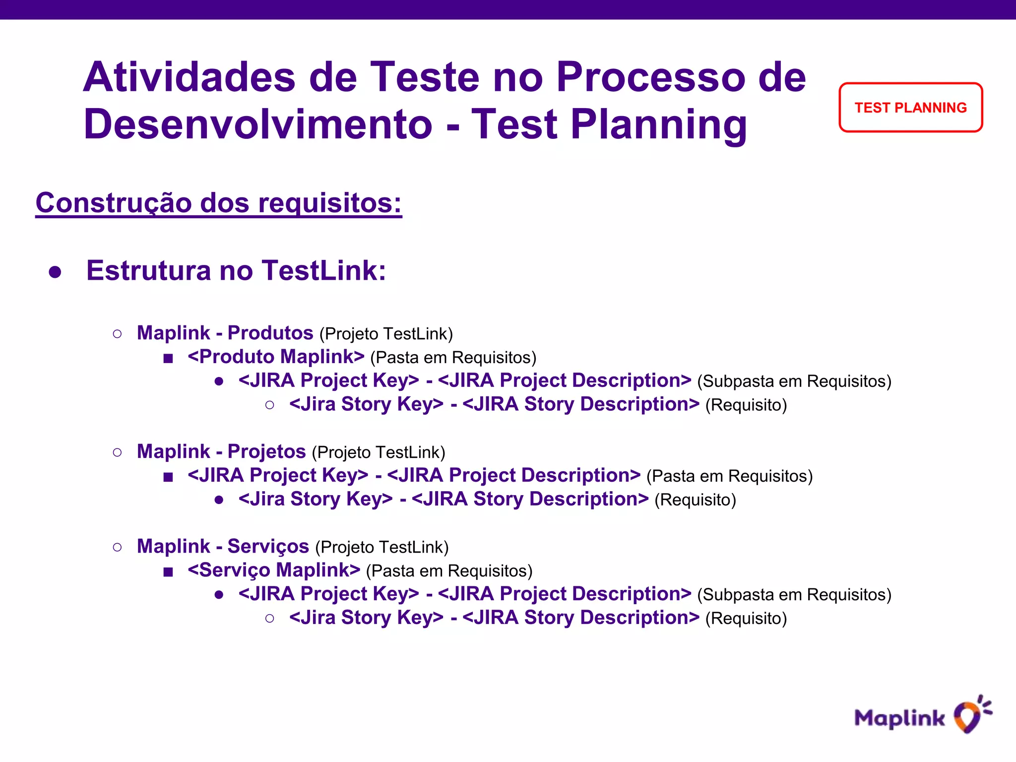 Construção dos requisitos:
● Estrutura no TestLink:
○ Maplink - Produtos (Projeto TestLink)
■ <Produto Maplink> (Pasta em Requisitos)
● <JIRA Project Key> - <JIRA Project Description> (Subpasta em Requisitos)
○ <Jira Story Key> - <JIRA Story Description> (Requisito)
○ Maplink - Projetos (Projeto TestLink)
■ <JIRA Project Key> - <JIRA Project Description> (Pasta em Requisitos)
● <Jira Story Key> - <JIRA Story Description> (Requisito)
○ Maplink - Serviços (Projeto TestLink)
■ <Serviço Maplink> (Pasta em Requisitos)
● <JIRA Project Key> - <JIRA Project Description> (Subpasta em Requisitos)
○ <Jira Story Key> - <JIRA Story Description> (Requisito)
Atividades de Teste no Processo de
Desenvolvimento - Test Planning
TEST PLANNING
 