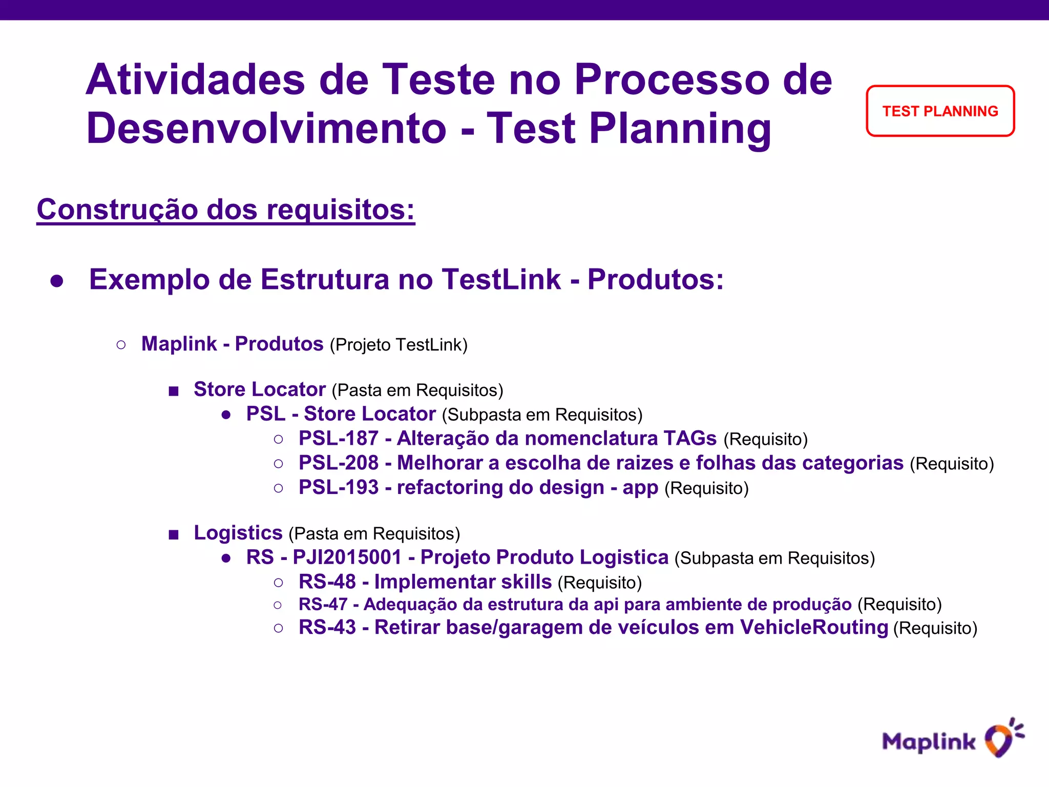 Construção dos requisitos:
● Exemplo de Estrutura no TestLink - Produtos:
○ Maplink - Produtos (Projeto TestLink)
■ Store Locator (Pasta em Requisitos)
● PSL - Store Locator (Subpasta em Requisitos)
○ PSL-187 - Alteração da nomenclatura TAGs (Requisito)
○ PSL-208 - Melhorar a escolha de raizes e folhas das categorias (Requisito)
○ PSL-193 - refactoring do design - app (Requisito)
■ Logistics (Pasta em Requisitos)
● RS - PJI2015001 - Projeto Produto Logistica (Subpasta em Requisitos)
○ RS-48 - Implementar skills (Requisito)
○ RS-47 - Adequação da estrutura da api para ambiente de produção (Requisito)
○ RS-43 - Retirar base/garagem de veículos em VehicleRouting (Requisito)
Atividades de Teste no Processo de
Desenvolvimento - Test Planning
TEST PLANNING
 