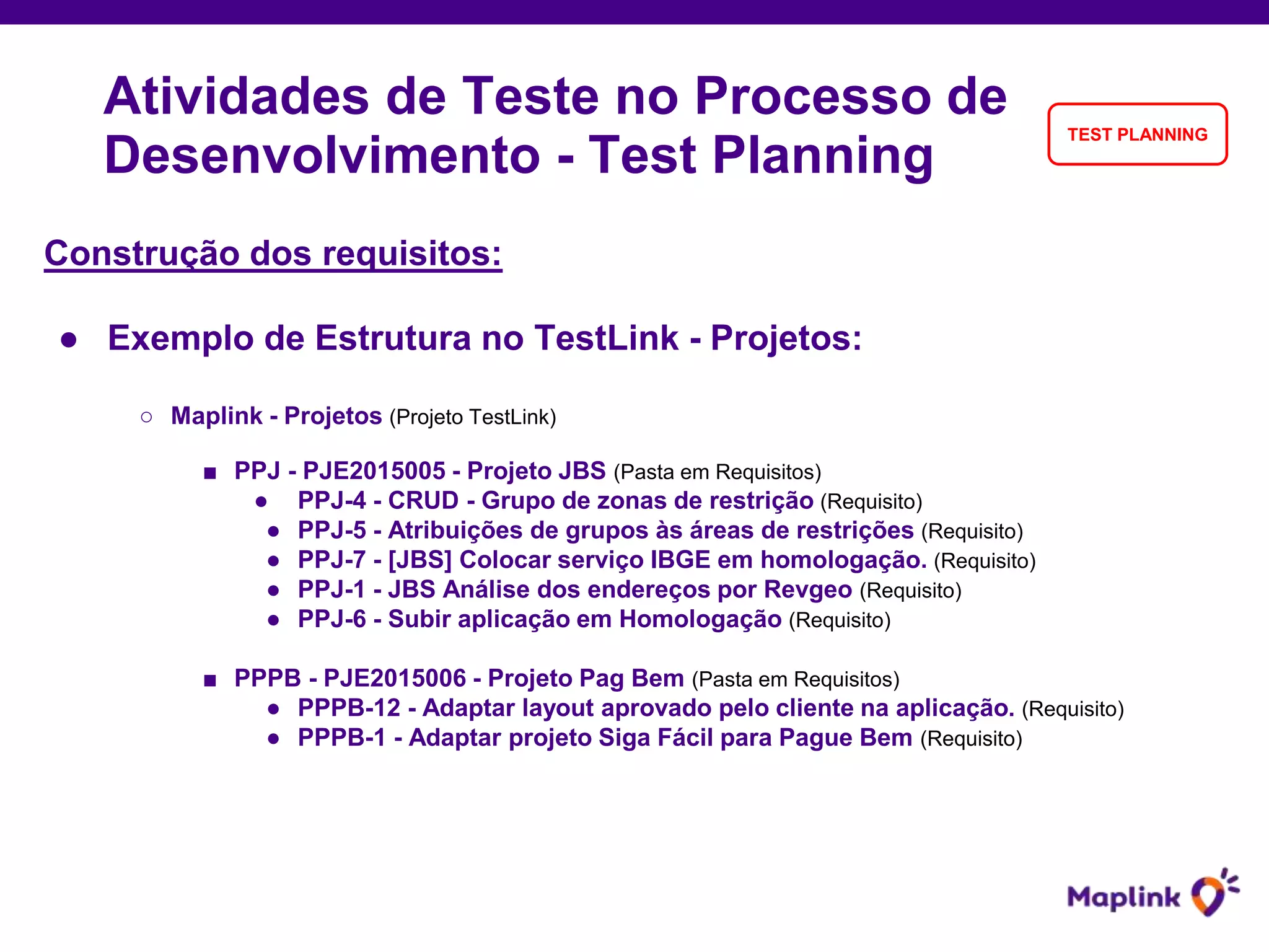 Construção dos requisitos:
● Exemplo de Estrutura no TestLink - Projetos:
○ Maplink - Projetos (Projeto TestLink)
■ PPJ - PJE2015005 - Projeto JBS (Pasta em Requisitos)
● PPJ-4 - CRUD - Grupo de zonas de restrição (Requisito)
● PPJ-5 - Atribuições de grupos às áreas de restrições (Requisito)
● PPJ-7 - [JBS] Colocar serviço IBGE em homologação. (Requisito)
● PPJ-1 - JBS Análise dos endereços por Revgeo (Requisito)
● PPJ-6 - Subir aplicação em Homologação (Requisito)
■ PPPB - PJE2015006 - Projeto Pag Bem (Pasta em Requisitos)
● PPPB-12 - Adaptar layout aprovado pelo cliente na aplicação. (Requisito)
● PPPB-1 - Adaptar projeto Siga Fácil para Pague Bem (Requisito)
Atividades de Teste no Processo de
Desenvolvimento - Test Planning
TEST PLANNING
 