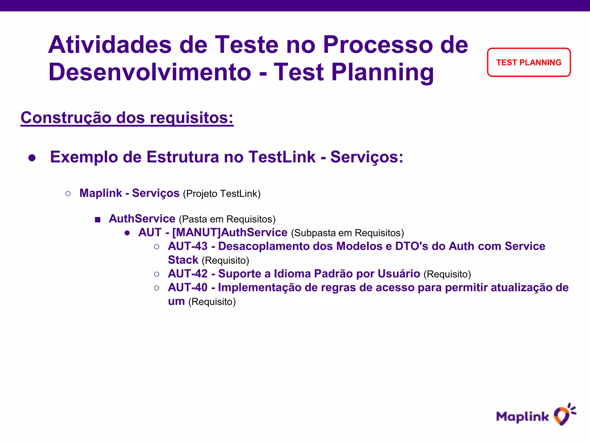 Construção dos requisitos:
● Exemplo de Estrutura no TestLink - Serviços:
○ Maplink - Serviços (Projeto TestLink)
■ AuthService (Pasta em Requisitos)
● AUT - [MANUT]AuthService (Subpasta em Requisitos)
○ AUT-43 - Desacoplamento dos Modelos e DTO's do Auth com Service
Stack (Requisito)
○ AUT-42 - Suporte a Idioma Padrão por Usuário (Requisito)
○ AUT-40 - Implementação de regras de acesso para permitir atualização de
um (Requisito)
Atividades de Teste no Processo de
Desenvolvimento - Test Planning
TEST PLANNING
 