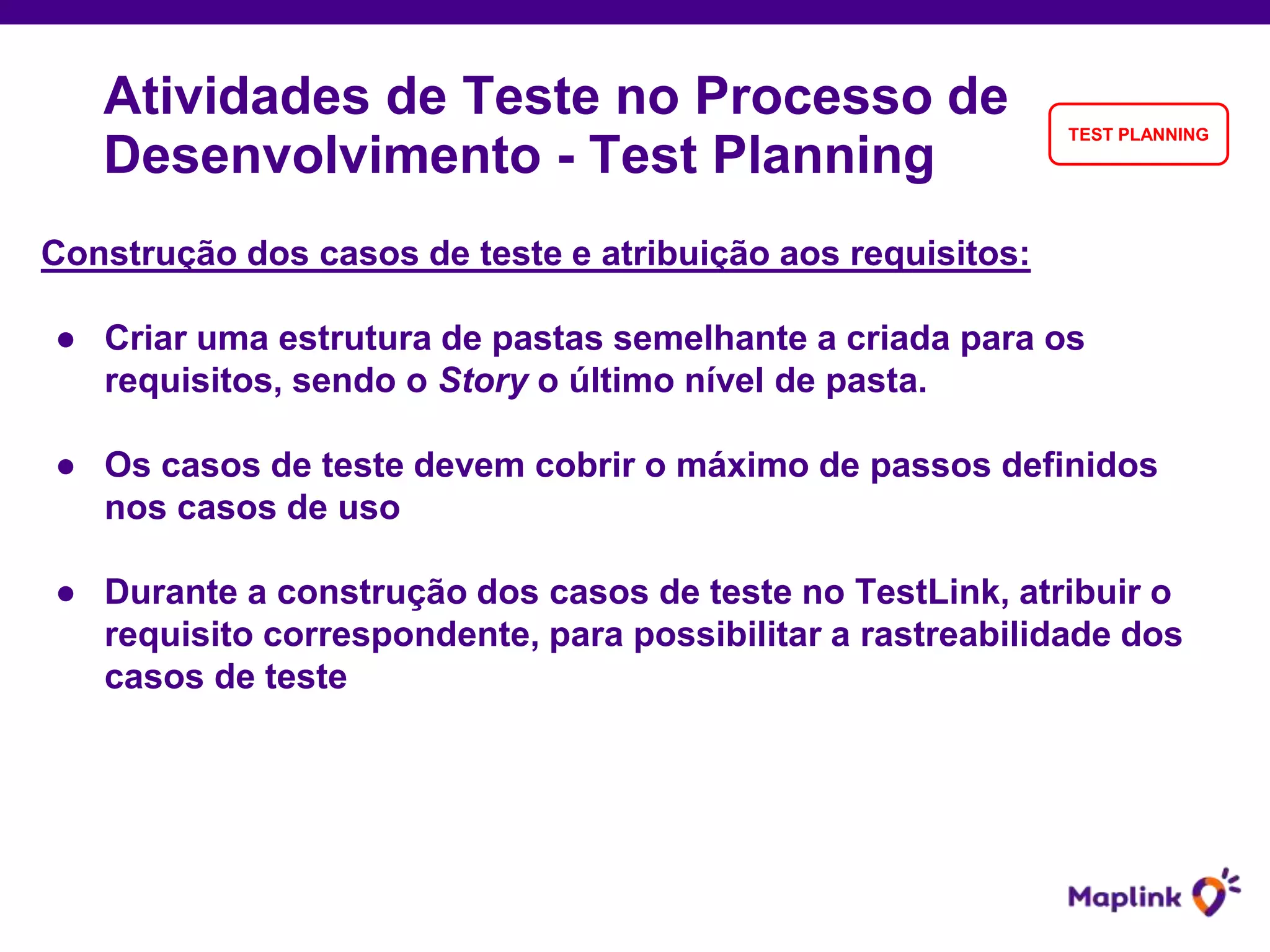 Construção dos casos de teste e atribuição aos requisitos:
● Criar uma estrutura de pastas semelhante a criada para os
requisitos, sendo o Story o último nível de pasta.
● Os casos de teste devem cobrir o máximo de passos definidos
nos casos de uso
● Durante a construção dos casos de teste no TestLink, atribuir o
requisito correspondente, para possibilitar a rastreabilidade dos
casos de teste
Atividades de Teste no Processo de
Desenvolvimento - Test Planning
TEST PLANNING
 