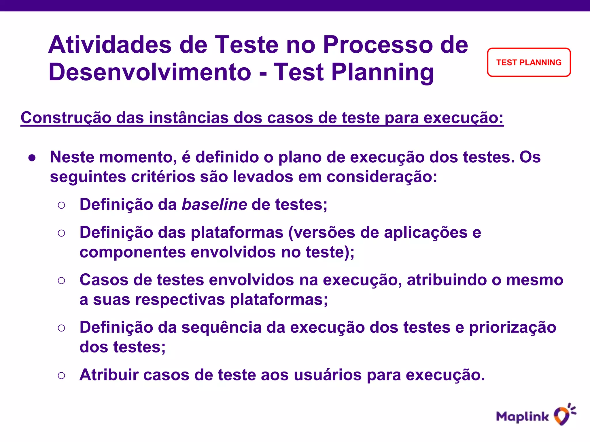Construção das instâncias dos casos de teste para execução:
● Neste momento, é definido o plano de execução dos testes. Os
seguintes critérios são levados em consideração:
○ Definição da baseline de testes;
○ Definição das plataformas (versões de aplicações e
componentes envolvidos no teste);
○ Casos de testes envolvidos na execução, atribuindo o mesmo
a suas respectivas plataformas;
○ Definição da sequência da execução dos testes e priorização
dos testes;
○ Atribuir casos de teste aos usuários para execução.
Atividades de Teste no Processo de
Desenvolvimento - Test Planning
TEST PLANNING
 