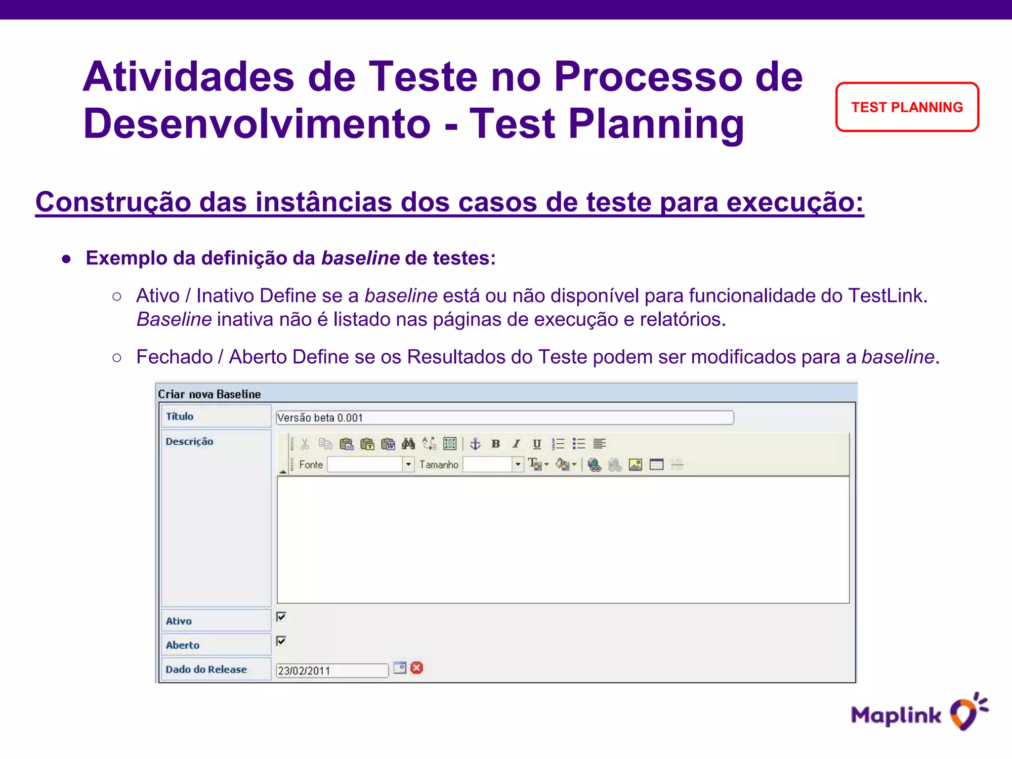 Construção das instâncias dos casos de teste para execução:
● Exemplo da definição da baseline de testes:
○ Ativo / Inativo Define se a baseline está ou não disponível para funcionalidade do TestLink.
Baseline inativa não é listado nas páginas de execução e relatórios.
○ Fechado / Aberto Define se os Resultados do Teste podem ser modificados para a baseline.
Atividades de Teste no Processo de
Desenvolvimento - Test Planning
TEST PLANNING
 