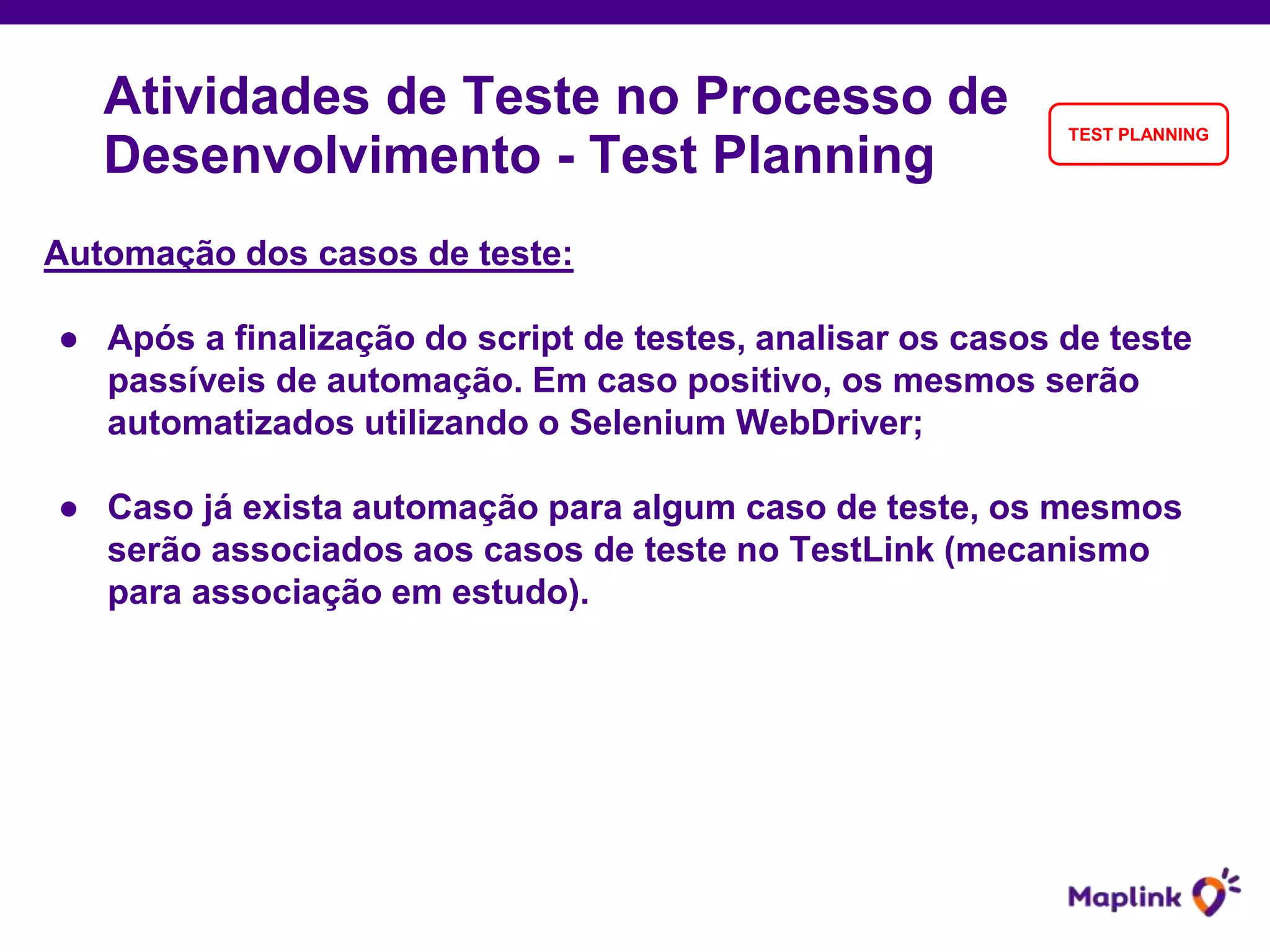 Automação dos casos de teste:
● Após a finalização do script de testes, analisar os casos de teste
passíveis de automação. Em caso positivo, os mesmos serão
automatizados utilizando o Selenium WebDriver;
● Caso já exista automação para algum caso de teste, os mesmos
serão associados aos casos de teste no TestLink (mecanismo
para associação em estudo).
Atividades de Teste no Processo de
Desenvolvimento - Test Planning
TEST PLANNING
 
