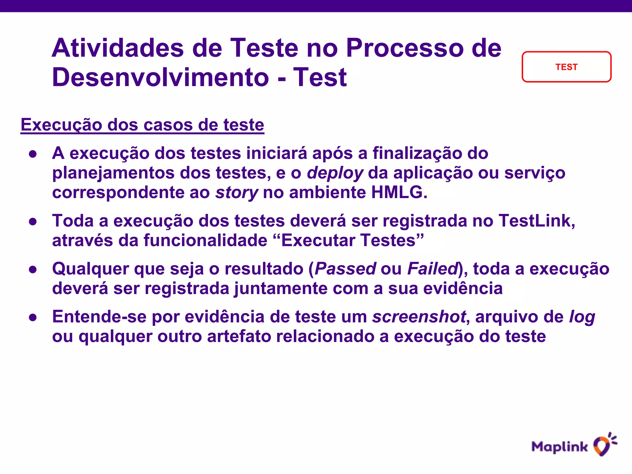 Execução dos casos de teste
● A execução dos testes iniciará após a finalização do
planejamentos dos testes, e o deploy da aplicação ou serviço
correspondente ao story no ambiente HMLG.
● Toda a execução dos testes deverá ser registrada no TestLink,
através da funcionalidade “Executar Testes”
● Qualquer que seja o resultado (Passed ou Failed), toda a execução
deverá ser registrada juntamente com a sua evidência
● Entende-se por evidência de teste um screenshot, arquivo de log
ou qualquer outro artefato relacionado a execução do teste
Atividades de Teste no Processo de
Desenvolvimento - Test
TEST
 
