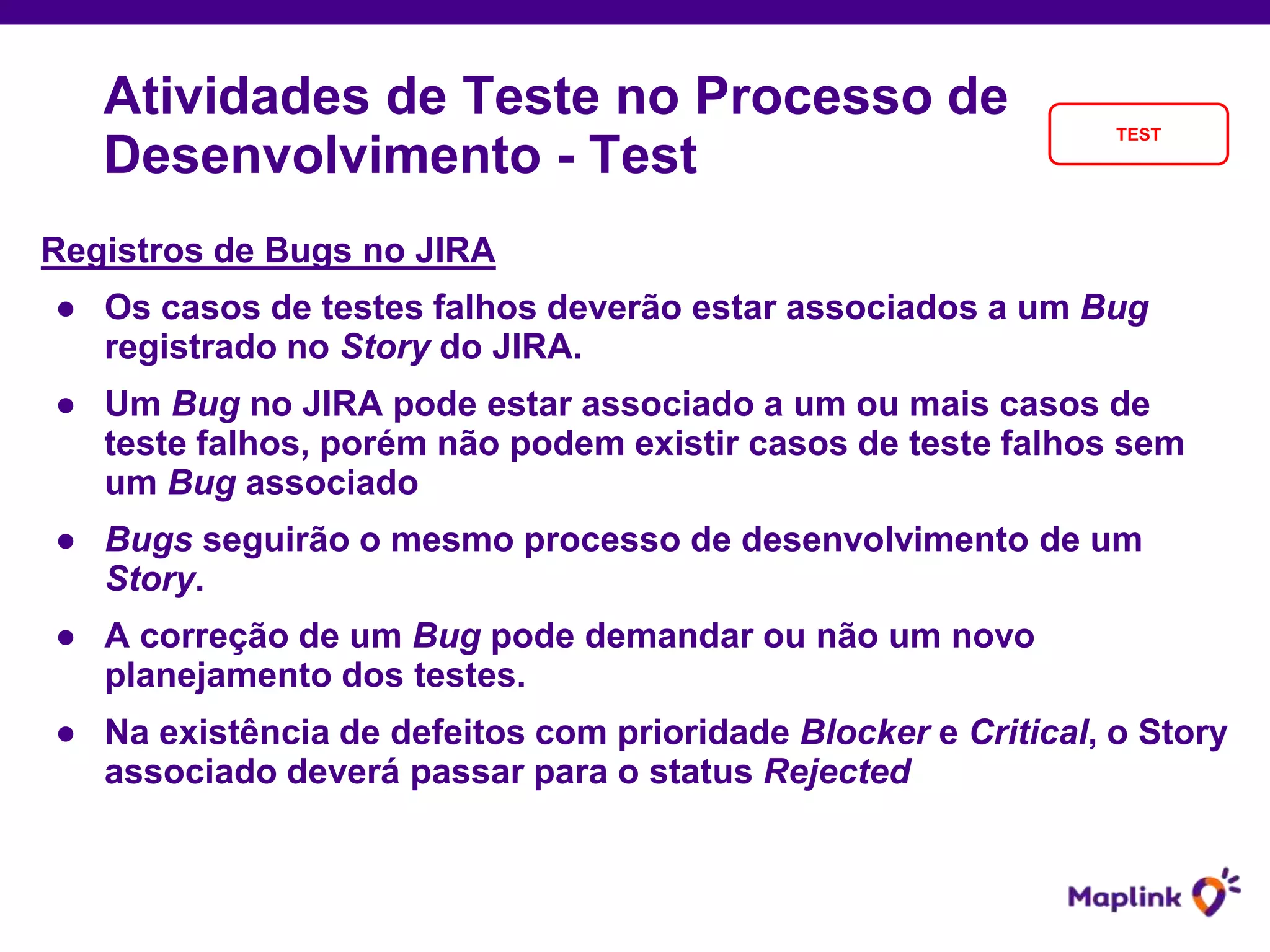 Registros de Bugs no JIRA
● Os casos de testes falhos deverão estar associados a um Bug
registrado no Story do JIRA.
● Um Bug no JIRA pode estar associado a um ou mais casos de
teste falhos, porém não podem existir casos de teste falhos sem
um Bug associado
● Bugs seguirão o mesmo processo de desenvolvimento de um
Story.
● A correção de um Bug pode demandar ou não um novo
planejamento dos testes.
● Na existência de defeitos com prioridade Blocker e Critical, o Story
associado deverá passar para o status Rejected
Atividades de Teste no Processo de
Desenvolvimento - Test
TEST
 
