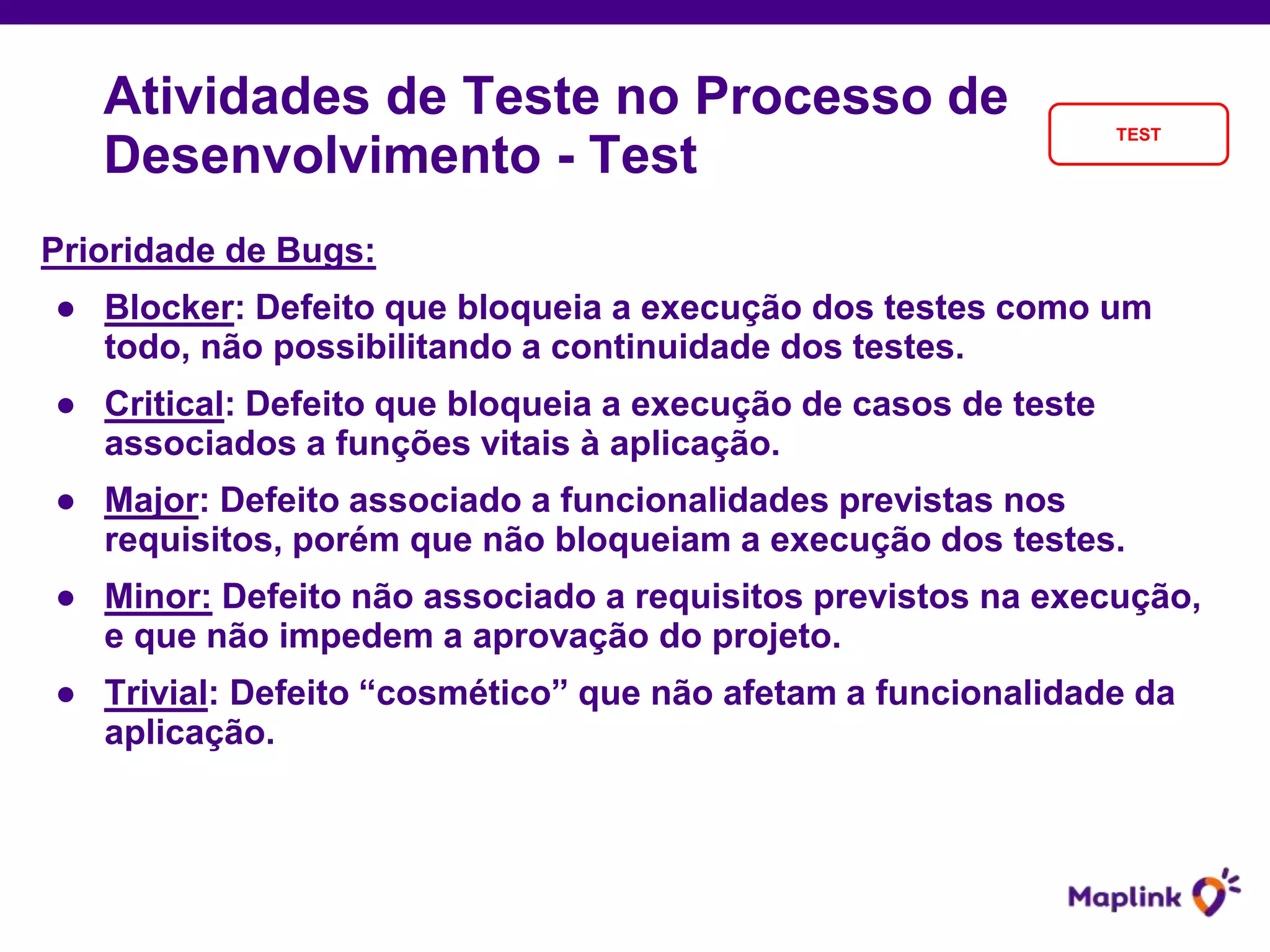 Atividades de Teste no Processo de
Desenvolvimento - Test
TEST
Prioridade de Bugs:
● Blocker: Defeito que bloqueia a execução dos testes como um
todo, não possibilitando a continuidade dos testes.
● Critical: Defeito que bloqueia a execução de casos de teste
associados a funções vitais à aplicação.
● Major: Defeito associado a funcionalidades previstas nos
requisitos, porém que não bloqueiam a execução dos testes.
● Minor: Defeito não associado a requisitos previstos na execução,
e que não impedem a aprovação do projeto.
● Trivial: Defeito “cosmético” que não afetam a funcionalidade da
aplicação.
 