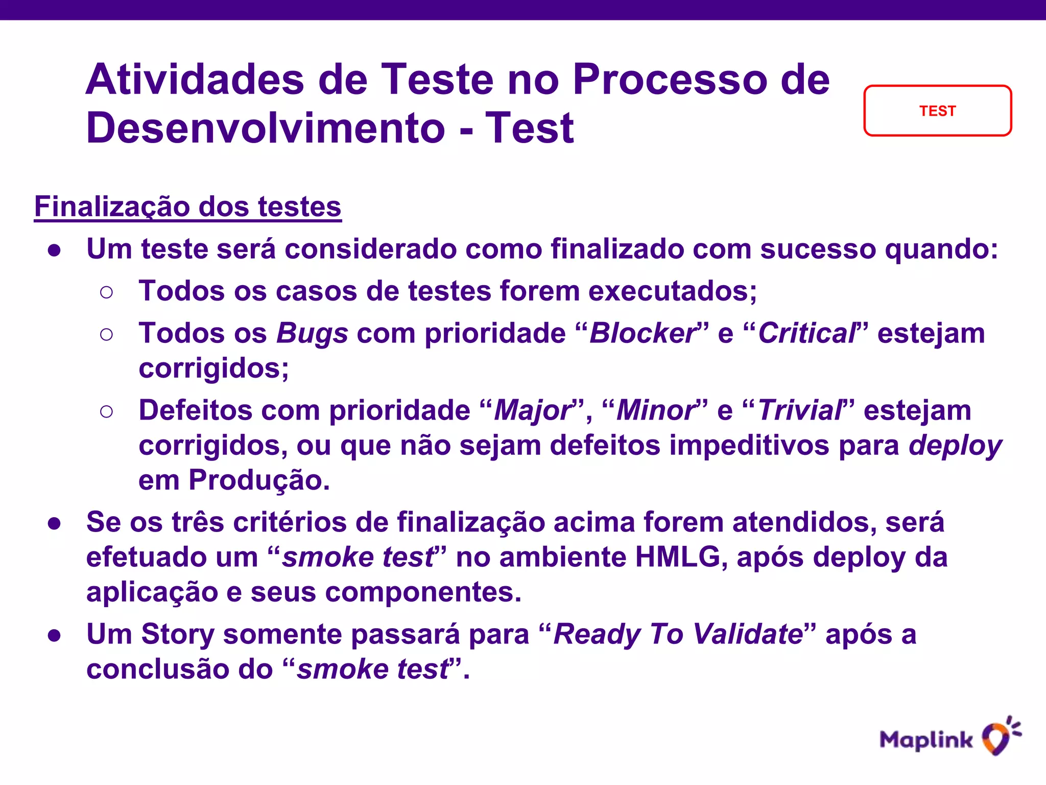 Finalização dos testes
● Um teste será considerado como finalizado com sucesso quando:
○ Todos os casos de testes forem executados;
○ Todos os Bugs com prioridade “Blocker” e “Critical” estejam
corrigidos;
○ Defeitos com prioridade “Major”, “Minor” e “Trivial” estejam
corrigidos, ou que não sejam defeitos impeditivos para deploy
em Produção.
● Se os três critérios de finalização acima forem atendidos, será
efetuado um “smoke test” no ambiente HMLG, após deploy da
aplicação e seus componentes.
● Um Story somente passará para “Ready To Validate” após a
conclusão do “smoke test”.
Atividades de Teste no Processo de
Desenvolvimento - Test
TEST
 