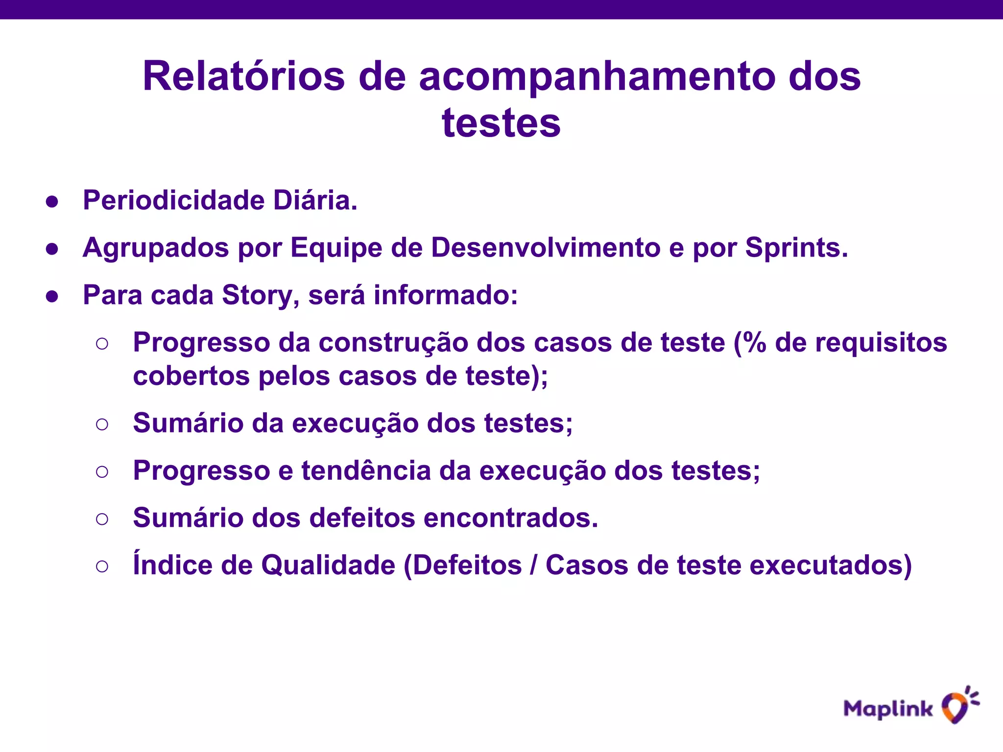 ● Periodicidade Diária.
● Agrupados por Equipe de Desenvolvimento e por Sprints.
● Para cada Story, será informado:
○ Progresso da construção dos casos de teste (% de requisitos
cobertos pelos casos de teste);
○ Sumário da execução dos testes;
○ Progresso e tendência da execução dos testes;
○ Sumário dos defeitos encontrados.
○ Índice de Qualidade (Defeitos / Casos de teste executados)
Relatórios de acompanhamento dos
testes
 