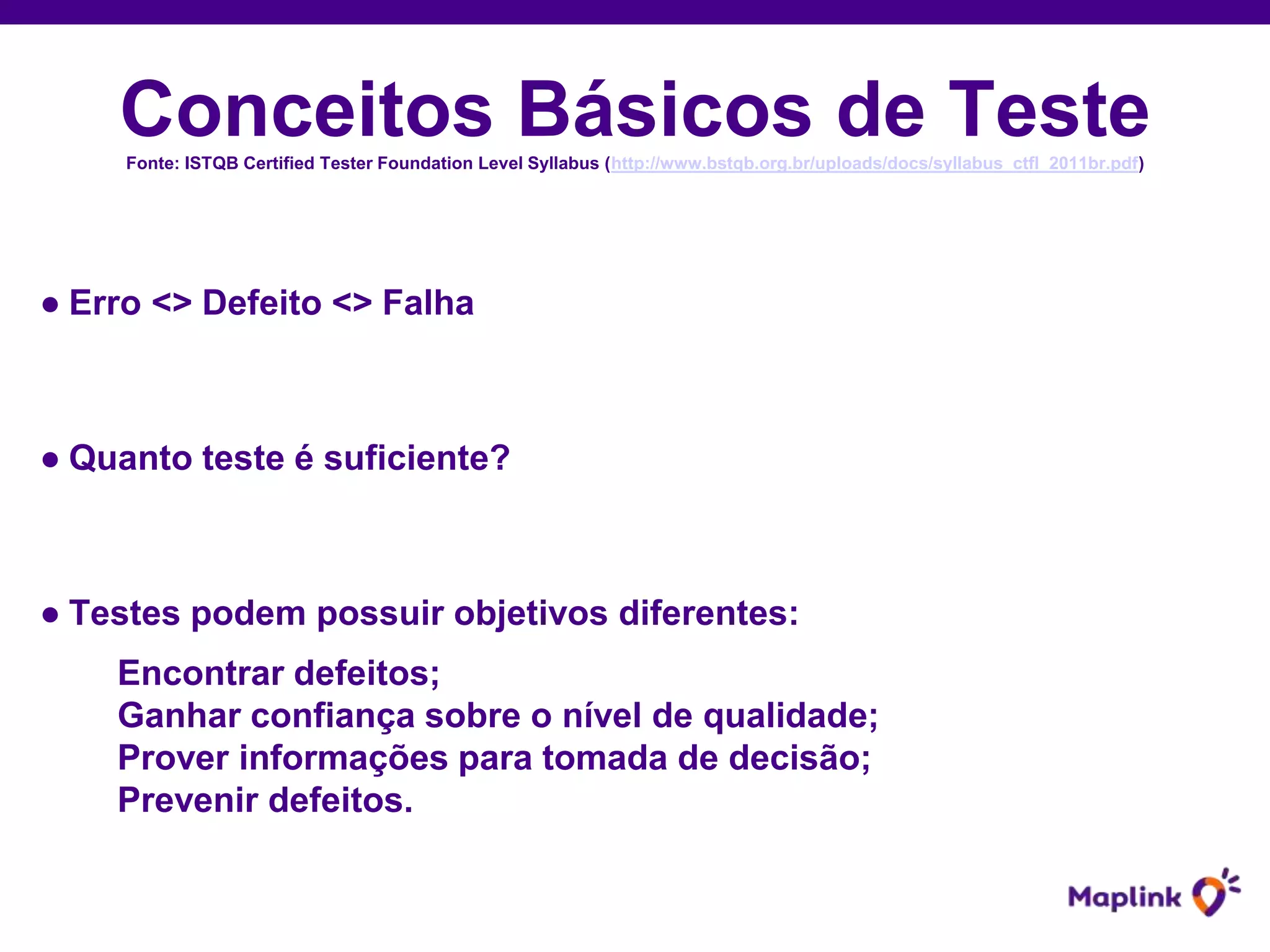 Conceitos Básicos de TesteFonte: ISTQB Certified Tester Foundation Level Syllabus (http://www.bstqb.org.br/uploads/docs/syllabus_ctfl_2011br.pdf)
● Erro <> Defeito <> Falha
● Quanto teste é suficiente?
● Testes podem possuir objetivos diferentes:
Encontrar defeitos;
Ganhar confiança sobre o nível de qualidade;
Prover informações para tomada de decisão;
Prevenir defeitos.
 