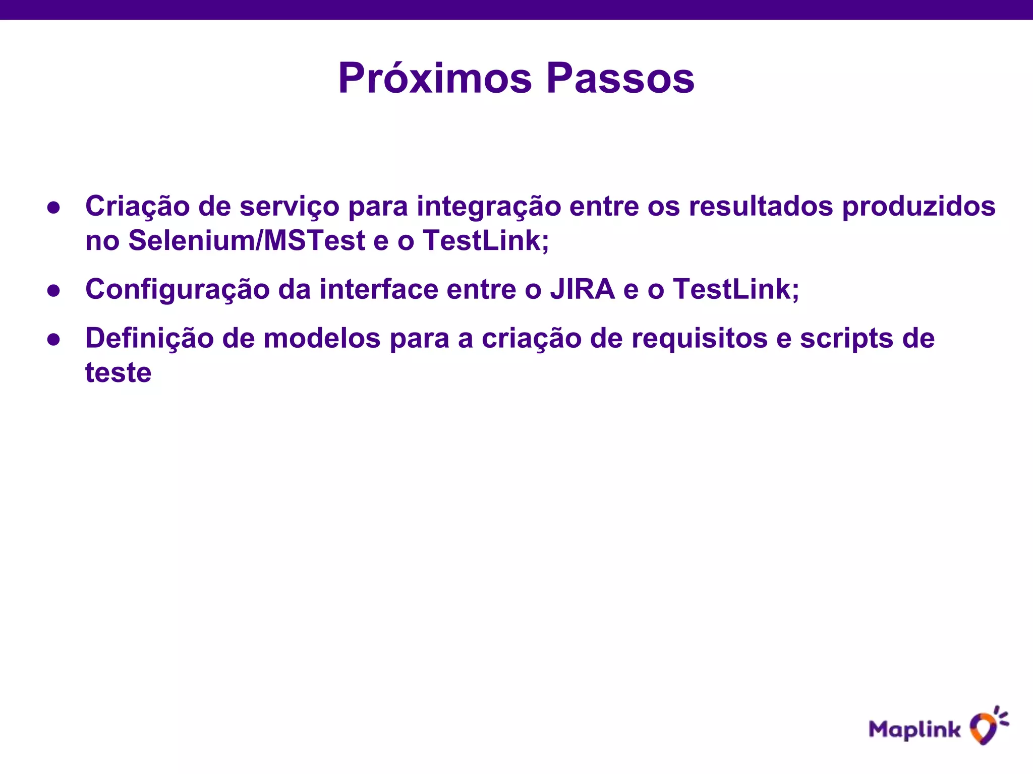 ● Criação de serviço para integração entre os resultados produzidos
no Selenium/MSTest e o TestLink;
● Configuração da interface entre o JIRA e o TestLink;
● Definição de modelos para a criação de requisitos e scripts de
teste
Próximos Passos
 