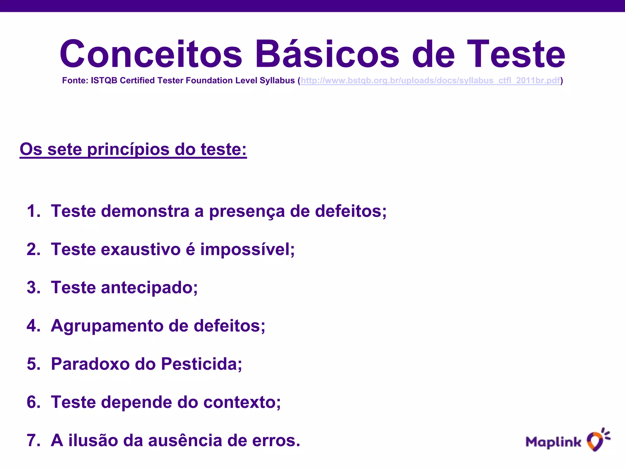 Conceitos Básicos de TesteFonte: ISTQB Certified Tester Foundation Level Syllabus (http://www.bstqb.org.br/uploads/docs/syllabus_ctfl_2011br.pdf)
Os sete princípios do teste:
1. Teste demonstra a presença de defeitos;
2. Teste exaustivo é impossível;
3. Teste antecipado;
4. Agrupamento de defeitos;
5. Paradoxo do Pesticida;
6. Teste depende do contexto;
7. A ilusão da ausência de erros.
 
