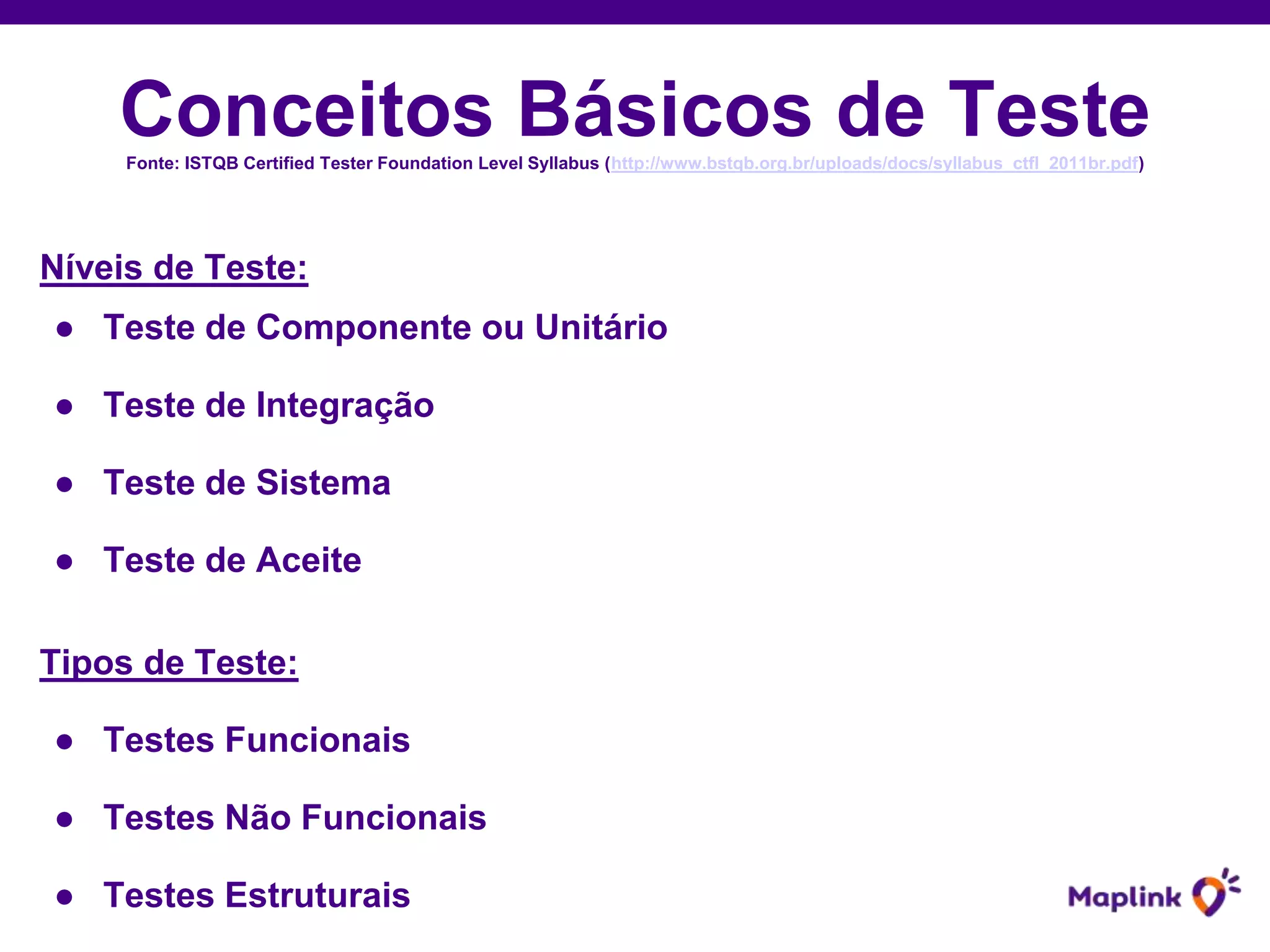 Conceitos Básicos de TesteFonte: ISTQB Certified Tester Foundation Level Syllabus (http://www.bstqb.org.br/uploads/docs/syllabus_ctfl_2011br.pdf)
Níveis de Teste:
● Teste de Componente ou Unitário
● Teste de Integração
● Teste de Sistema
● Teste de Aceite
Tipos de Teste:
● Testes Funcionais
● Testes Não Funcionais
● Testes Estruturais
 