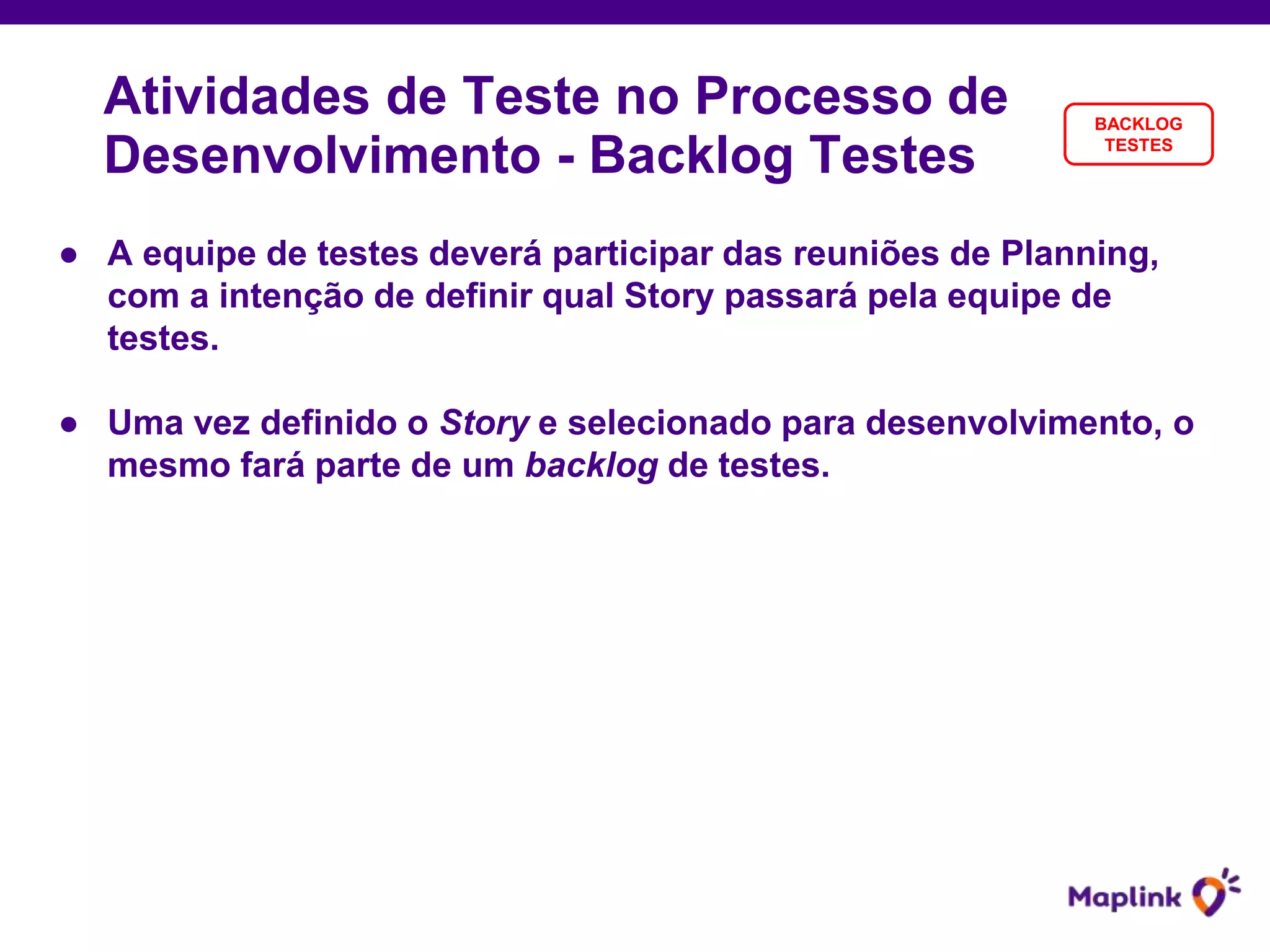 ● A equipe de testes deverá participar das reuniões de Planning,
com a intenção de definir qual Story passará pela equipe de
testes.
● Uma vez definido o Story e selecionado para desenvolvimento, o
mesmo fará parte de um backlog de testes.
Atividades de Teste no Processo de
Desenvolvimento - Backlog Testes
BACKLOG
TESTES
 