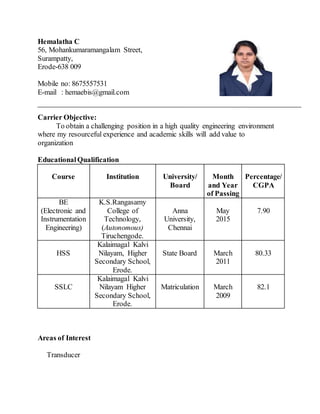Hemalatha C
56, Mohankumaramangalam Street,
Surampatty,
Erode-638 009
Mobile no: 8675557531
E-mail : hemaebis@gmail.com
Carrier Objective:
To obtain a challenging position in a high quality engineering environment
where my resourceful experience and academic skills will add value to
organization
EducationalQualification
Course Institution University/
Board
Month
and Year
of Passing
Percentage/
CGPA
BE
(Electronic and
Instrumentation
Engineering)
K.S.Rangasamy
College of
Technology,
(Autonomous)
Tiruchengode.
Anna
University,
Chennai
May
2015
7.90
HSS
Kalaimagal Kalvi
Nilayam, Higher
Secondary School,
Erode.
State Board March
2011
80.33
SSLC
Kalaimagal Kalvi
Nilayam Higher
Secondary School,
Erode.
Matriculation March
2009
82.1
Areas of Interest
Transducer
 