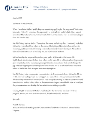 !
!
!
!
!
!
!
!
!
!
!
!
!
!
!
!
!
May 6, 2015
To Whom It May Concern,
When I heard that Michael McCleskey was considering applying for the program of “University
Innovative Fellow”, I welcomed the opportunity to write a letter on his behalf. I have utmost
respect for Michael as a leader, his teamwork abilities and his natural ways of communicating in
clear and concise ways.
Mr. McCleskey is a true leader. Throughout the course we had together, I constantly looked ot
Michael to respond and lead others in the course. His insights of knowing when and how to
encourage, call to account and develop a sense of community were without par. Michael was
seen as a leader in the class by not only me, but by his fellow students.
Michael also has the unique ability to be a good leader AND work well in teams. Mr.
McCleskey is able to draw the best from others on his team. He is willing to allow the group to
grow organically and he encourages group participation from others. He is able to bridge the
gap between stepping into leadership roles when needed and to be a team member and allow
others to lead when their strengths seem most appropriate.
Mr. McCleskey is the consummate communicator. As demonstrated above, Michael is able to
switch between leading a team and being part of a team. He is a strong communicator and is
able to clearly communicate his own ideas. He is also just as willing to listen to others ideas and
contributions. Michael values others in the communication process and holds ideas in loosely so
the group can share and develop the best solutions to challenges possible.
Clearly, I highly recommend Michael McCleskey for the University Innovative Fellows
program. Should you need more information, don’t hesitate to let me know.
Sincerely,
Paul M. Shelton
Associate Professor of Management/Chair and Director Doctor of Business Administration
Program.
!
 