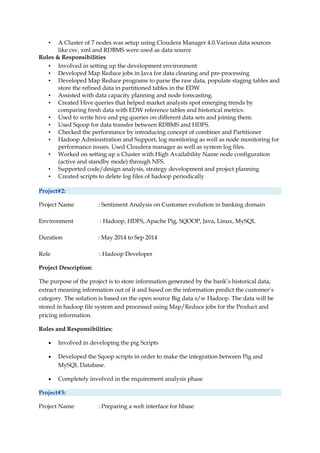 • A Cluster of 7 nodes was setup using Cloudera Manager 4.0.Various data sources
like csv, xml and RDBMS were used as data source
Roles & Responsibilities
• Involved in setting up the development environment
• Developed Map Reduce jobs in Java for data cleaning and pre-processing
• Developed Map Reduce programs to parse the raw data, populate staging tables and
store the refined data in partitioned tables in the EDW
• Assisted with data capacity planning and node forecasting.
• Created Hive queries that helped market analysts spot emerging trends by
comparing fresh data with EDW reference tables and historical metrics.
• Used to write hive and pig queries on different data sets and joining them.
• Used Sqoop for data transfer between RDBMS and HDFS.
• Checked the performance by introducing concept of combiner and Partitioner
• Hadoop Administration and Support, log monitoring as well as node monitoring for
performance issues. Used Cloudera manager as well as system log files.
• Worked on setting up a Cluster with High Availability Name node configuration
(active and standby mode) through NFS.
• Supported code/design analysis, strategy development and project planning
• Created scripts to delete log files of hadoop periodically
Project#2:
Project Name : Sentiment Analysis on Customer evolution in banking domain
Environment : Hadoop, HDFS, Apache Pig, SQOOP, Java, Linux, MySQL
Duration : May 2014 to Sep 2014
Role : Hadoop Developer
Project Description:
The purpose of the project is to store information generated by the bank’s historical data,
extract meaning information out of it and based on the information predict the customer’s
category. The solution is based on the open source Big data s/w Hadoop. The data will be
stored in hadoop file system and processed using Map/Reduce jobs for the Product and
pricing information.
Roles and Responsibilities:
• Involved in developing the pig Scripts
• Developed the Sqoop scripts in order to make the integration between Pig and
MySQL Database.
• Completely involved in the requirement analysis phase
Project#3:
Project Name : Preparing a web interface for hbase
 