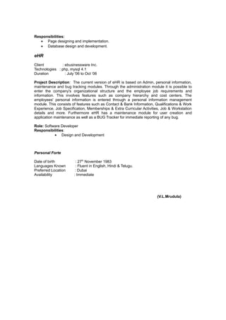 Responsibilities:
• Page designing and implementation.
• Database design and development.
eHR
Client : ebusinessware Inc.
Technologies : php, mysql 4.1
Duration : July '06 to Oct ‘06
Project Description: The current version of eHR is based on Admin, personal information,
maintenance and bug tracking modules. Through the administration module it is possible to
enter the company's organizational structure and the employee job requirements and
information. This involves features such as company hierarchy and cost centers. The
employees' personal information is entered through a personal information management
module. This consists of features such as Contact & Bank Information, Qualifications & Work
Experience, Job Specification, Memberships & Extra Curricular Activities, Job & Workstation
details and more. Furthermore eHR has a maintenance module for user creation and
application maintenance as well as a BUG Tracker for immediate reporting of any bug.
Role: Software Developer
Responsibilities:
• Design and Development
Personal Forte
Date of birth : 27th
November 1983
Languages Known : Fluent in English, Hindi & Telugu.
Preferred Location : Dubai
Availability : Immediate
(V.L.Mrudula)
 