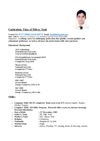 Curriculum Vitae of Wilver Nath
Contact No: 01737-208066, 01610-585775 Email: Piyal2008@gmail.com
Home Address: House no. 25, Road no. 113, Khalishpur Housing Estate, Khulna-9000
Objectives: A striking career in challenging professions that glorifies eternal qualities and
educational proficiency as well as advances the professional skills and experience.
Educational Background:
ACCA (Running)
Oxford Brooks University
3 out of 14 (Part Qualified)
FIA (Foundation in Accountant)-2014
Oxford Brooks University
Completed: (Avg: 64.9)
Master ofArts
National University
Completed: 2nd
Class
Bachelor ofArts
National University
Completed: 2nd
Class
HSC-2007
Jessore Board
Group: Commerce;GPA-3.70
SSC-2005
Jessore Board
Group : Commerce; GPA-3.06.
Skills:-
o Language Skills: IELTS completed- Band score 6 out of 9, Spoken English. Bengali
(Mother Tongue);
o Computer Skills: MS Office Program, Microsoft office excels etc, Internet browsing.
Personal Information:
o Date of Birth : 31st December, 1989
o Father’s Name : Mr. Dilip Nath
o Mother’s Name : Mrs. Alpona Nath
o Religion : Christianity
o Nationality : Bangladeshi by birth
o Marital Status : Single
o Interests : Sports, Watching TV, Reading Books & Browsing Internet.
 
