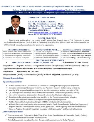 REFERENCE: Mr.S.SARAVANAN, Former Assistant General Manager, Department of QA & QC, Hyderabad
Tellapur Project, Alliens Developers, E-mail: saravanannan@gmail.com Mobile.No: +91 9790975212
MANIKANDAN KR, An Energetic Civil Engineer to provide Quality in Constructions
ADRESS FOR COMMUNICATION
S/o, Mr.RM.KARUPPAIAH (Late),
No: 52, Swaminathan Aasary Theru,
Sekkalai First Street, Karaikudi (Taluk),
Karaikudi, Sivagangai (District),
Tamilnadu–630307,INDIA
E-mail:belleyedancivilian.1793@gmail.com
Mobile.No: +91 9884795258 & + 91 9751135025
CAREER OBJECTIVE
Want to get a position where I can explore myself with the Best Research team of Civil Engineering to invest
myAcademic knowledge and Practical skills in Engineering (Civil) Services field to Enrich and Utilize my skills and
abilities through various Research Studies for growth of an organization.
INTERESTED PROJECTS READY TO WORK WITH… TECHNICAL & GENERAL EXPOSURES
1 Geo-Technical & Sub-Surface constructions
2 Hydraulics, Oil & Gas and Petroleum projects
3 Transportation development & construction
4 Architectural Infra-structure development
1 Research and development
2 Quality Assurance & Quality Control
3 Analysis of Mechanics by Field Studies
4 Engineering Planning and Designing
1 Preparation of Feasibility and Case studies.
2 Utilize International Code Books &Guide lines.
3 Conducting all Experiments as per Std. specs.
4 Able to read all Engg., & Structural drawings.
PROFESSIONAL EXPERIENCES
I. SAI CARE INDIA PRIVATE LIMITED, Chennai - 20 15-November 2014 to Present
Project Name : Project La Avenue “An Independent Residential Villas (02 Storey) for Gated Community (105 No’s)”
Type of Structure: Seismic Resistant RCC Wall Framed Structure & Column Framed Structure.
Project Value : Approximately Rs. 120 Crores.
Designation Held: Quality Assurance & Quality Control Engineer, Department of QA & QC
Role and Responsibilities:
SpecificResponsibilities
 Make a clearance for all Civil activities (Excavation to Handing Over) through visual inspections.
 Ensure the attempting of Instructed Corrective and Preventive measures for Proceeding ofActivity.
 Issuethe NCR In case of anyFlaws observed or activities commenced without knowledge of QC.
 QC side inspections are carried out for all Pre, On-site and Post completion stage of everyactivity.
 Give a prior instructions for contractors along with Labours for effective work progress.
 Remained the Technical concepts of critical activities to Site Engineers to rectify the Mistakes.
 Maintain the whole checklist book of every villa through day by day Inspection.
 Test the Received Bulk materials and prepare IMIR for all other construction materials.
 Maintain the record for all conducted tests on materials (i.e., Sand, Quarry Powder, M-Sand and Aggregates),
prepared cube and Results obtained on steel, water, pipes & etc., which is getting from outside laboratories.
 Based on Prepared Records QC meeting is conducted with Higher Archie’s and Respective Engineers.
Additional Responsibilities
 Concentrate on other Projects (i.e., Lake View, Water Front, Palm Orchard & Paraiso) for Quality Delivery
and Prepare a remedial measures for occurred defects.
 Periodic Inspection is carried out for other Projects and Reports are send to Higher Archie’s.
 