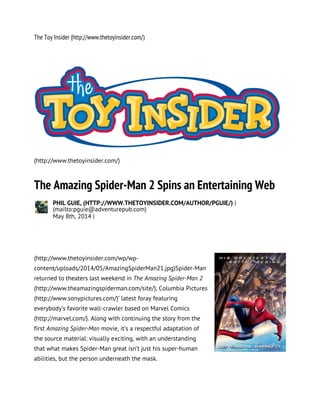 The Toy Insider (http://www.thetoyinsider.com/)
(http://www.thetoyinsider.com/)
The Amazing Spider-Man 2 Spins an Entertaining Web
PHIL GUIE, (HTTP://WWW.THETOYINSIDER.COM/AUTHOR/PGUIE/) |
(mailto:pguie@adventurepub.com)
May 8th, 2014 |
(http://www.thetoyinsider.com/wp/wp-
content/uploads/2014/05/AmazingSpiderMan21.jpg)Spider-Man
returned to theaters last weekend in The Amazing Spider-Man 2
(http://www.theamazingspiderman.com/site/), Columbia Pictures
(http://www.sonypictures.com/)’ latest foray featuring
everybody’s favorite wall-crawler based on Marvel Comics
(http://marvel.com/). Along with continuing the story from the
first Amazing Spider-Man movie, it’s a respectful adaptation of
the source material: visually exciting, with an understanding
that what makes Spider-Man great isn’t just his super-human
abilities, but the person underneath the mask.
 
