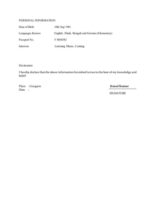 PERSONAL INFORMATION
Date of Birth 10th Sep 1981
Languages Known English, Hindi, Bengali and German (Elementary)
Passport No. F 8856583
Interests Listening Music, Cooking
Declaration:
I hereby declare that the above information furnished is true to the best of my knowledge and
belief.
Place : Gurgaon Kunal Kumar
Date :
SIGNATURE
 