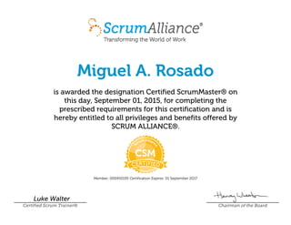 Miguel A. Rosado
is awarded the designation Certified ScrumMaster® on
this day, September 01, 2015, for completing the
prescribed requirements for this certification and is
hereby entitled to all privileges and benefits offered by
SCRUM ALLIANCE®.
Member: 000450195 Certification Expires: 01 September 2017
Luke Walter
Certified Scrum Trainer® Chairman of the Board
 