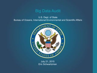 Big Data Audit
U.S. Dept. of State
Bureau of Oceans, International Environmental and Scientific Affairs
July 21, 2015
Eric Schwartzman
 