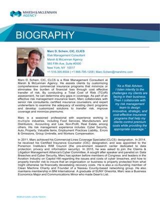 BIOGRAPHY
Marc D. Schein, CIC, CLICS
Risk Management Consultant
Marsh & McLennan Agency
565 Fifth Ave, Suite #0500
New York, NY 10017
+1 516-395-8504 | +1 866-795-1208 | Marc.Schein@marshmc.com
Marc D. Schein, CIC, CLCS is a Risk Management Consultant at
Marsh & McLennan Agency. He assists clients by customizing
comprehensive commercial insurance programs that minimize or
eliminates the burden of financial loss through cost effective
transfer of risk. By conducting a Total Cost of Risk (TCoR)
assessment, he can determine any gaps in coverage. As part of an
effective risk management insurance team, Marc collaborates with
senior risk consultants, certified insurance counselors, and expert
underwriters to examine the adequacy of existing client programs
and develop customized solutions to transfer risk, improve
coverage and minimize premiums.
Marc is a seasoned professional with experience working in
multiple industries, including Food Services, Manufacturers and
Distributors, Accounting and Law, Non-Profit, Real Estate, among
others. His risk management experience includes: Cyber Security,
Auto, Property, Valuable Items, Employment Practices Liability, Errors
& Omissions, Group Umbrella, and Workers Compensation.
In 2011, Marc achieved his Commercial Lines Coverage Specialist (CLCS) designation. In 2014,
he received his Certified Insurance Counselor (CIC) designation, and was appointed to the
Ponemon Institute’s RIM Council (the pre-eminent research center dedicated to data
protection, privacy and information security). In 2015, he was asked to join the Claims &
Litigation Management Alliance's Cyber Committee. A sought after speaker and panelist on Data
Breaches and Cyber Security, Marc has spoken before members of Congress and leaders in the
Aviation Industry on Capitol Hill regarding the issues and costs of cyber breaches, and how to
properly transfer risk to insure that an organization or business is properly protected from what
might otherwise be financially devastating recovery costs. He is also a co-founding member of
Clean Machine Charity and Founder of a Nassau County-based networking group. He also
maintains membership in BNI International. A graduate of SUNY Oneonta, Marc was a Business
Economics Major and Communications Minor who made Dean's List.
“As a Risk Advisor,
I listen intently to the
challenges my clients are
facing in their business.
Then I collaborate with
my risk management
team to design
innovative, strategic, and
cost-effective insurance
programs that help my
clients control premium
costs while providing the
appropriate coverage.”
 