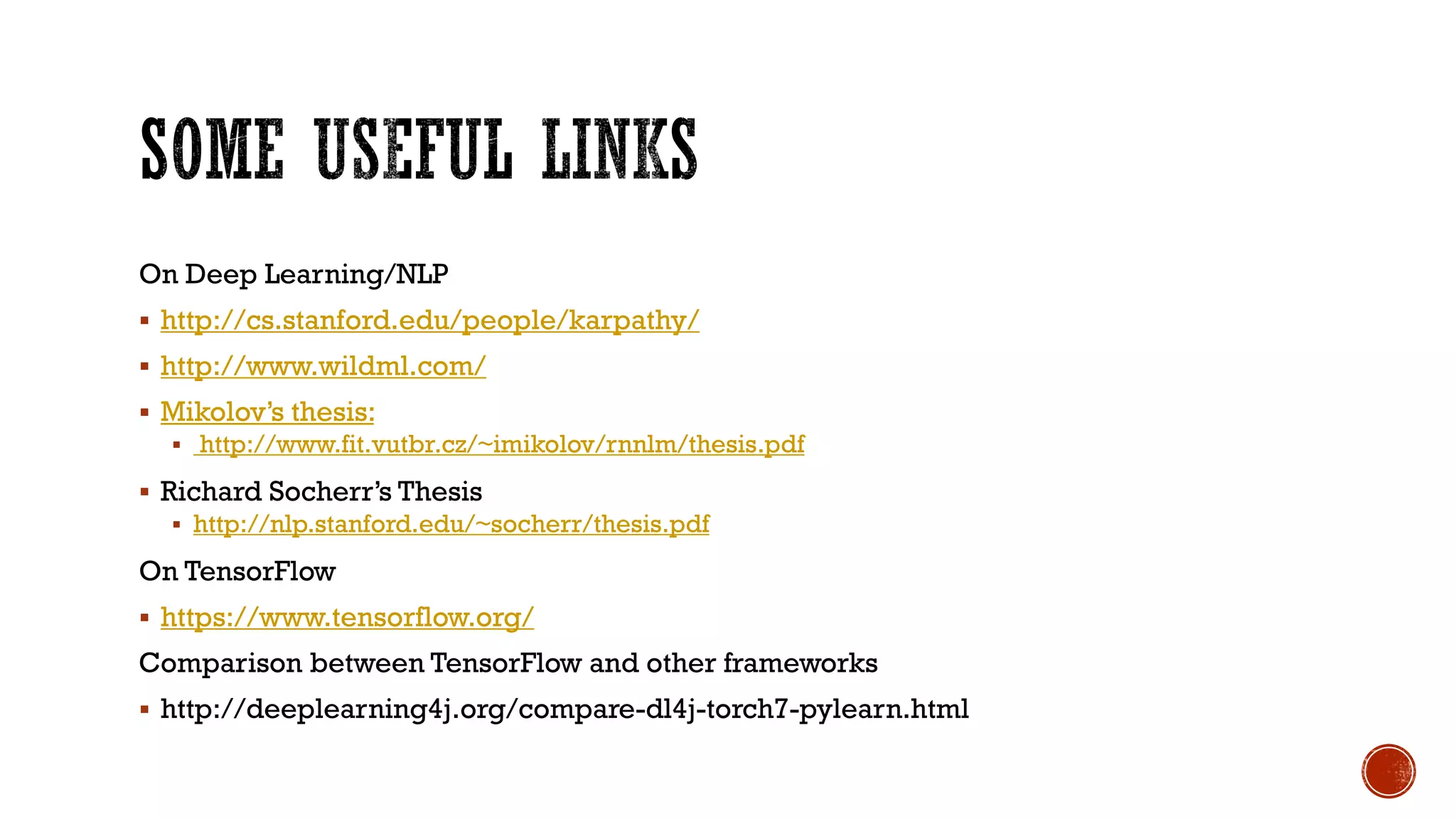 On Deep Learning/NLP
 http://cs.stanford.edu/people/karpathy/
 http://www.wildml.com/
 Mikolov’s thesis:
 http://www.fit.vutbr.cz/~imikolov/rnnlm/thesis.pdf
 Richard Socherr’s Thesis
 http://nlp.stanford.edu/~socherr/thesis.pdf
On TensorFlow
 https://www.tensorflow.org/
Comparison between TensorFlow and other frameworks
 http://deeplearning4j.org/compare-dl4j-torch7-pylearn.html
 