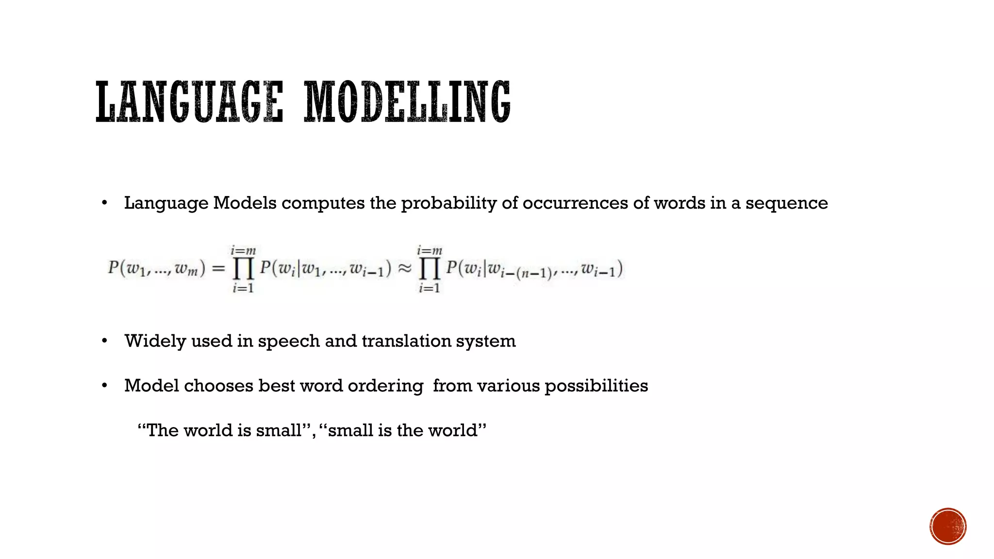 • Language Models computes the probability of occurrences of words in a sequence
• Widely used in speech and translation system
• Model chooses best word ordering from various possibilities
“The world is small”,“small is the world”
 