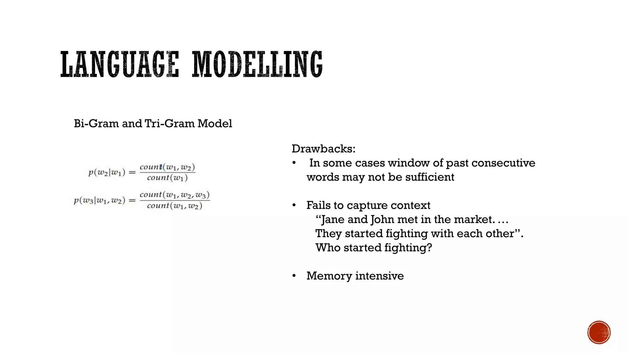 Bi-Gram and Tri-Gram Model
Drawbacks:
• In some cases window of past consecutive
words may not be sufficient
• Fails to capture context
“Jane and John met in the market. …
They started fighting with each other”.
Who started fighting?
• Memory intensive
 