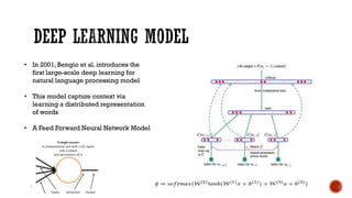 • In 2001, Bengio et al. introduces the
first large-scale deep learning for
natural language processing model
• This model capture context via
learning a distributed representation
of words
• A Feed Forward Neural Network Model
 