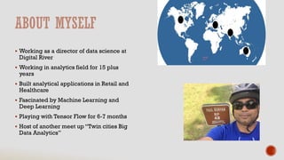  Working as a director of data science at
Digital River
 Working in analytics field for 15 plus
years
 Built analytical applications in Retail and
Healthcare
 Fascinated by Machine Learning and
Deep Learning
 Playing with Tensor Flow for 6-7 months
 Host of another meet up “Twin cities Big
Data Analytics”
 