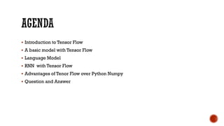  Introduction to Tensor Flow
 A basic model with Tensor Flow
 Language Model
 RNN with Tensor Flow
 Advantages of Tenor Flow over Python Numpy
 Question and Answer
 