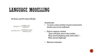 Bi-Gram and Tri-Gram Model
Drawbacks:
• In some cases window of past consecutive
words may not be sufficient
• Fails to capture context
“Jane and John met in the market. …
They started fighting with each other”.
Who started fighting?
• Memory intensive
 