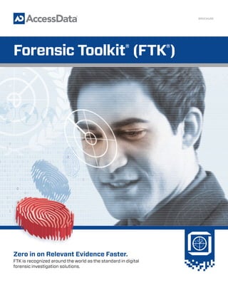 Zero in on Relevant Evidence Faster.
FTK is recognized around the world as the standard in digital
forensic investigation solutions.
BROCHURE
Forensic Toolkit®
(FTK®
)
 