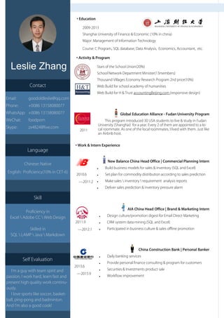 Leslie Zhang
• Education
2009-2013
Shanghai University of Finance & Economic (10% in china)
Major: Management of Information Technology
Course: C Program,SQL database, Data Analysis, Economics, Accountant, etc.
• Activity & Program
• Work & Intern Experience
Global Education Alliance - Fudan University Program
This program introduced 30 USA students to live & study in Fudan
University (Shanghai) for a year. Every 2 of them are appointed to a lo-
cal roommate. As one of the local roommates, I lived with them. Just like
an Airbnb host.
New Balance China Head Office | Commercial Planning Intern
● Build business models for sales & inventory (SQL and Excel)
● Set plan for commodity distribution according to sales prediction
● Make sales  inventory  requirement analysis reports
● Deliver sales prediction & inventory pressure alarm
AIA China Head Office | Brand & Marketing Intern
● Design culture/promotion digest for Email Direct Marketing
● CRM system data mining (SQL and Excel)
● Participated in business culture & sales offline promotion
China Construction Bank | Personal Banker
● Daily banking services
● Provide personal finance consulting & program for customers
● Securities & Investments product sale
● Workflow improvement
Stars of the School Union(20%)
School Network Department Minister(13members)
Thousand Villages Economy Research Program 2nd price(10%)
Web Build for school academy of humanities
Web Build for H & Trust accountingBeijing.com (responsive design)
2010.6
—2011.2
2011.9
—2012.1
2013.6
—2015.9
Language
Chinese: Native
English: Proficiency(10% in CET-6)
Skill
Proficiency in
Excel  Adobe CC  Web Design
Skilled in
SQL  LAMP  Java  Markdown
2011
Contact
Email: goodoldleslie@qq.com
Phone: +0086 13158080077
WhatsApp: +0086 13158080077
WeChat: foodporn
Skype: zx4824@live.com
Self Evaluation
I’m a guy with team spirit and
passion. I work hard, learn fast and
present high quality work continu-
ously.
I love sports like soccer, basket-
ball, ping-pong and badminton.
And I’m also a good cook!
 
