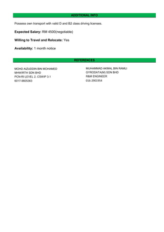 ADDITIONAL INFO
Possess own transport with valid D and B2 class driving licenses.
Expected Salary: RM 4500(negotiable)
Willing to Travel and Relocate: Yes
Availability: 1 month notice
REFERENCES
MOHD AIZUDDIN BIN MOHAMED MUHAMMAD AKMAL BIN RAMLI
MHWIRTH SDN BHD GYRODATA(M) SDN BHD
PCN-RI LEVEL 2, CSWIP 3.1 R&M ENGINEER
6017-9605363 016-2901954
 