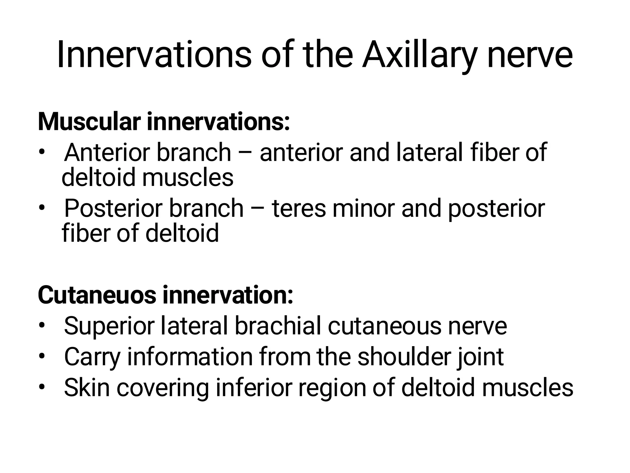 Innervations of the Axillary nerve
Muscular innervations:
• Anterior branch – anterior and lateral fiber of
deltoid muscles
• Posterior branch – teres minor and posterior
fiber of deltoid
Cutaneuos innervation:
• Superior lateral brachial cutaneous nerve
• Carry information from the shoulder joint
• Skin covering inferior region of deltoid muscles
 