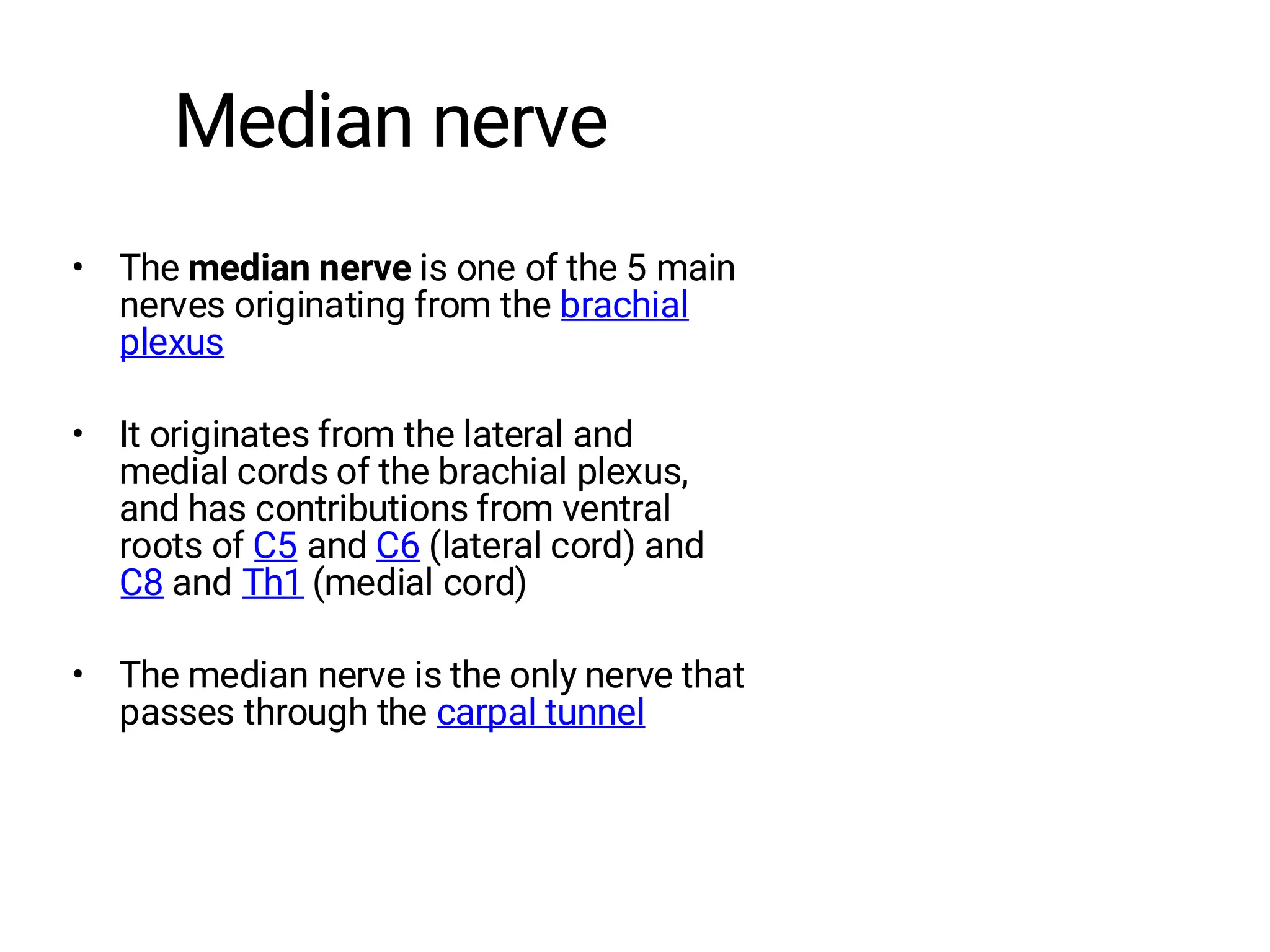 Median nerve
• The median nerve is one of the 5 main
nerves originating from the brachial
plexus
• It originates from the lateral and
medial cords of the brachial plexus,
and has contributions from ventral
roots of C5 and C6 (lateral cord) and
C8 and Th1 (medial cord)
• The median nerve is the only nerve that
passes through the carpal tunnel
 