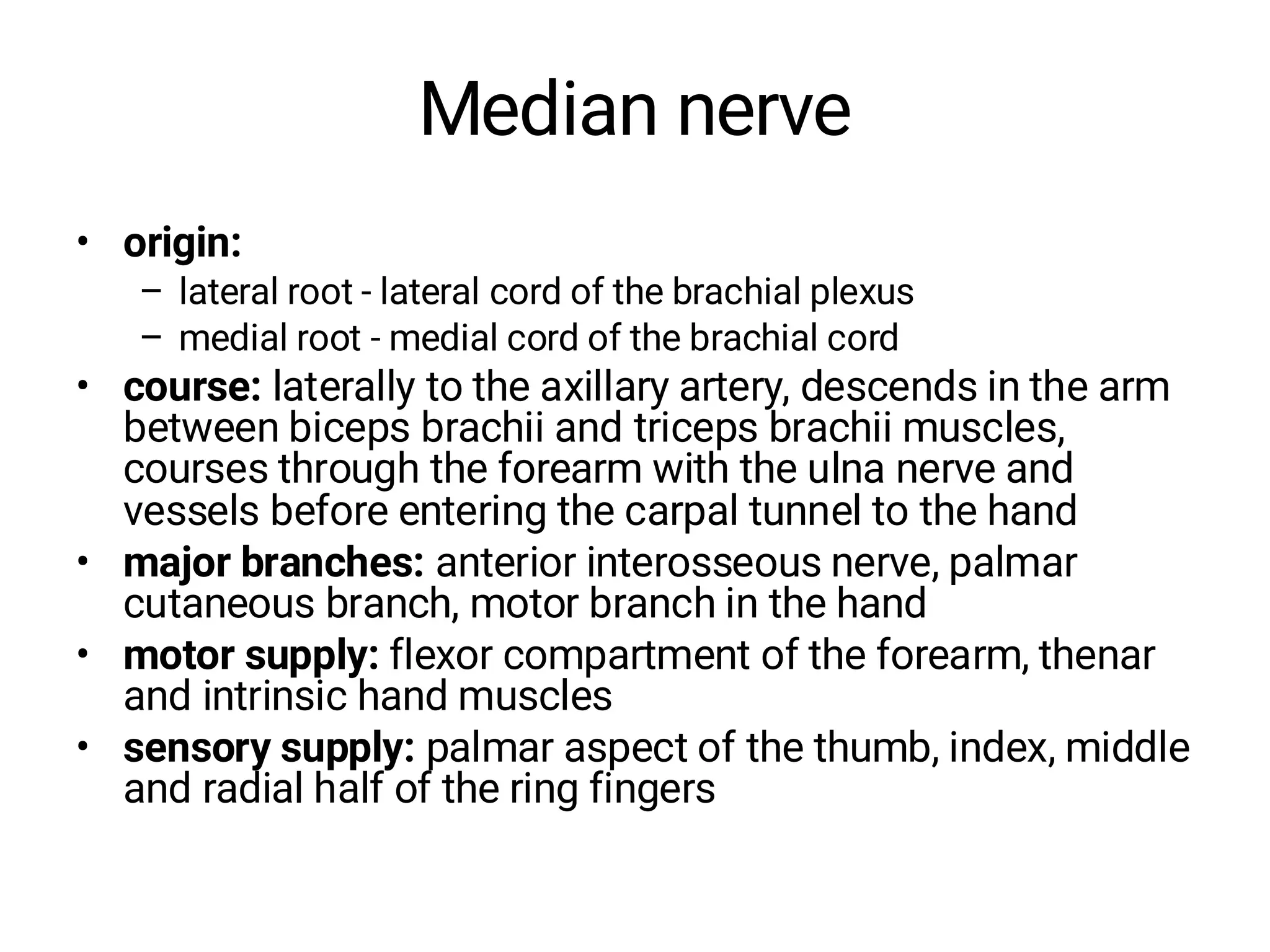 Median nerve
• origin:
– lateral root - lateral cord of the brachial plexus
– medial root - medial cord of the brachial cord
• course: laterally to the axillary artery, descends in the arm
between biceps brachii and triceps brachii muscles,
courses through the forearm with the ulna nerve and
vessels before entering the carpal tunnel to the hand
• major branches: anterior interosseous nerve, palmar
cutaneous branch, motor branch in the hand
• motor supply: flexor compartment of the forearm, thenar
and intrinsic hand muscles
• sensory supply: palmar aspect of the thumb, index, middle
and radial half of the ring fingers
 