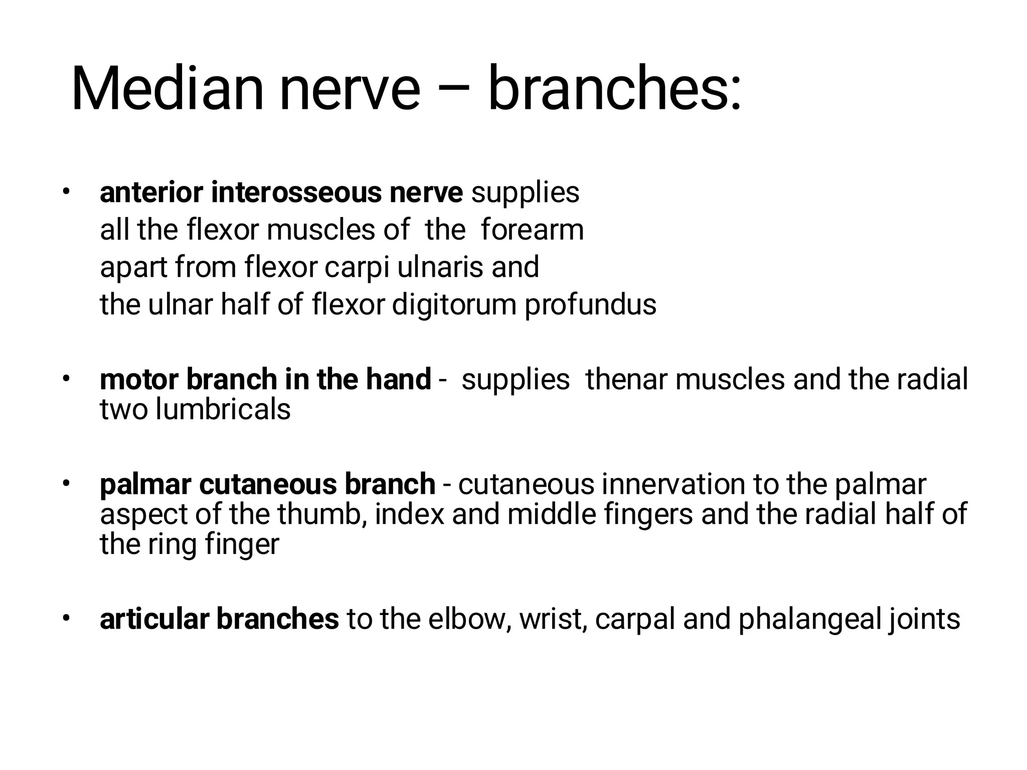 Median nerve – branches:
• anterior interosseous nerve supplies
all the flexor muscles of the forearm
apart from flexor carpi ulnaris and
the ulnar half of flexor digitorum profundus
• motor branch in the hand - supplies thenar muscles and the radial
two lumbricals
• palmar cutaneous branch - cutaneous innervation to the palmar
aspect of the thumb, index and middle fingers and the radial half of
the ring finger
• articular branches to the elbow, wrist, carpal and phalangeal joints
 