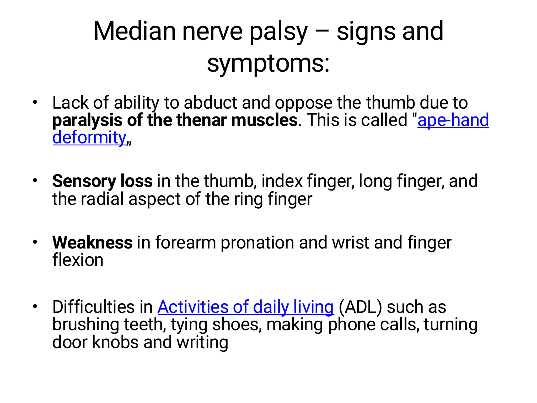 Median nerve palsy – signs and
symptoms:
• Lack of ability to abduct and oppose the thumb due to
paralysis of the thenar muscles. This is called "ape-hand
deformity„
• Sensory loss in the thumb, index finger, long finger, and
the radial aspect of the ring finger
• Weakness in forearm pronation and wrist and finger
flexion
• Difficulties in Activities of daily living (ADL) such as
brushing teeth, tying shoes, making phone calls, turning
door knobs and writing
 