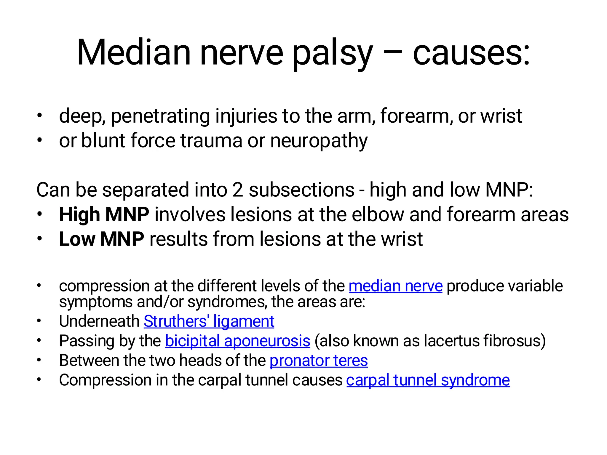 Median nerve palsy – causes:
• deep, penetrating injuries to the arm, forearm, or wrist
• or blunt force trauma or neuropathy
Can be separated into 2 subsections - high and low MNP:
• High MNP involves lesions at the elbow and forearm areas
• Low MNP results from lesions at the wrist
• compression at the different levels of the median nerve produce variable
symptoms and/or syndromes, the areas are:
• Underneath Struthers' ligament
• Passing by the bicipital aponeurosis (also known as lacertus fibrosus)
• Between the two heads of the pronator teres
• Compression in the carpal tunnel causes carpal tunnel syndrome
 