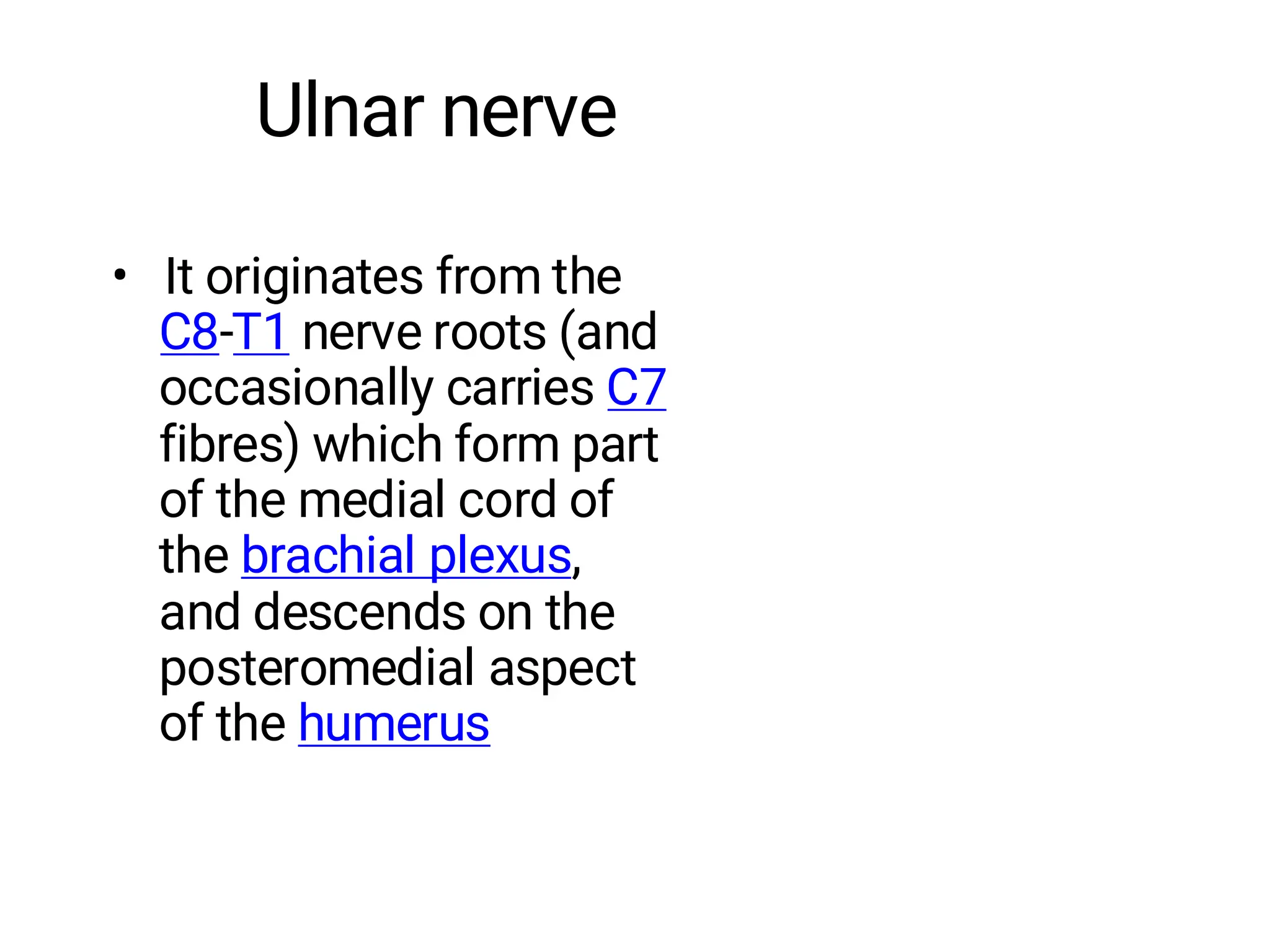 Ulnar nerve
• It originates from the
C8-T1 nerve roots (and
occasionally carries C7
fibres) which form part
of the medial cord of
the brachial plexus,
and descends on the
posteromedial aspect
of the humerus
 