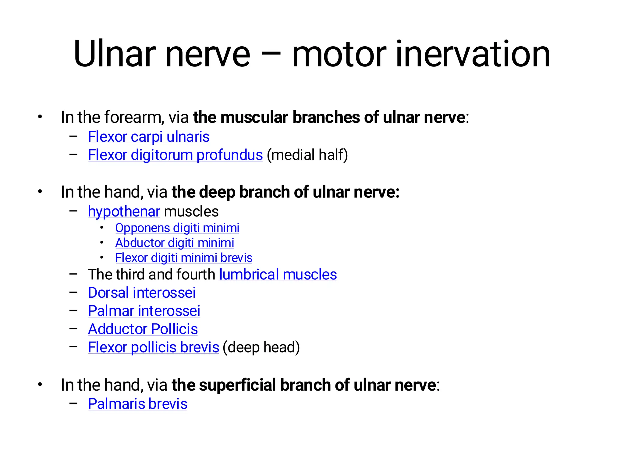 Ulnar nerve – motor inervation
• In the forearm, via the muscular branches of ulnar nerve:
– Flexor carpi ulnaris
– Flexor digitorum profundus (medial half)
• In the hand, via the deep branch of ulnar nerve:
– hypothenar muscles
• Opponens digiti minimi
• Abductor digiti minimi
• Flexor digiti minimi brevis
– The third and fourth lumbrical muscles
– Dorsal interossei
– Palmar interossei
– Adductor Pollicis
– Flexor pollicis brevis (deep head)
• In the hand, via the superficial branch of ulnar nerve:
– Palmaris brevis
 
